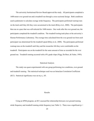 29
The university Institutional Review Board approved the study. All participants completed a
1600-meter over ground run and a treadmill run through a cross-sectional design. Both conditions
used a pedometer to calculate average stride frequency. The participants performed warmup runs
on the track until they felt they were accustomed to the track (Riley et al., 2008). The participants
then ran at a pace that was self-selected for 1600-meters. One week after the over ground run, the
participants completed the treadmill condition. The treadmill testing took place at the university’s
Human Performance Laboratory. The average time calculated from the over ground run from each
participant was determined for the treadmill speed (Riley et al., 2008). The participants performed
warmup runs on the treadmill until they and the researcher felt they were comfortable on the
treadmill. Participants ran on the treadmill for the same amount of time as recorded for the over
ground run. Treadmill running occurred with a 0% grade slope (Nigg, De Boer, & Fisher, 1995).
Statistical Analysis
The study was quasi-experimental with one group performing two conditions, over ground
and treadmill running. The statistical technique used was an Intraclass Correlation Coefficient
(ICC). Statistical significance was set at p < .05.
Results
Using an SPSS program, an ICC assessed the relationship between over ground running
stride frequency and treadmill running stride frequency (see Table 1). There was a significant (p <
 