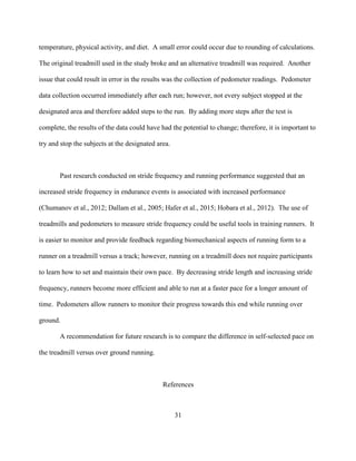 31
temperature, physical activity, and diet. A small error could occur due to rounding of calculations.
The original treadmill used in the study broke and an alternative treadmill was required. Another
issue that could result in error in the results was the collection of pedometer readings. Pedometer
data collection occurred immediately after each run; however, not every subject stopped at the
designated area and therefore added steps to the run. By adding more steps after the test is
complete, the results of the data could have had the potential to change; therefore, it is important to
try and stop the subjects at the designated area.
Past research conducted on stride frequency and running performance suggested that an
increased stride frequency in endurance events is associated with increased performance
(Chumanov et al., 2012; Dallam et al., 2005; Hafer et al., 2015; Hobara et al., 2012). The use of
treadmills and pedometers to measure stride frequency could be useful tools in training runners. It
is easier to monitor and provide feedback regarding biomechanical aspects of running form to a
runner on a treadmill versus a track; however, running on a treadmill does not require participants
to learn how to set and maintain their own pace. By decreasing stride length and increasing stride
frequency, runners become more efficient and able to run at a faster pace for a longer amount of
time. Pedometers allow runners to monitor their progress towards this end while running over
ground.
A recommendation for future research is to compare the difference in self-selected pace on
the treadmill versus over ground running.
References
 