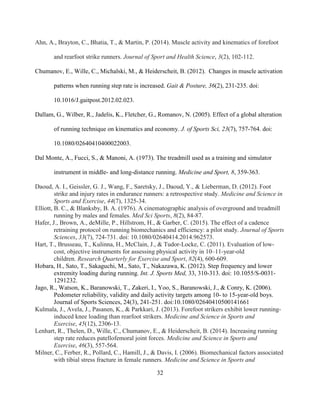 32
Ahn, A., Brayton, C., Bhatia, T., & Martin, P. (2014). Muscle activity and kinematics of forefoot
and rearfoot strike runners. Journal of Sport and Health Science, 3(2), 102-112.
Chumanov, E., Wille, C., Michalski, M., & Heiderscheit, B. (2012). Changes in muscle activation
patterns when running step rate is increased. Gait & Posture, 36(2), 231-235. doi:
10.1016/J.gaitpost.2012.02.023.
Dallam, G., Wilber, R., Jadelis, K., Fletcher, G., Romanov, N. (2005). Effect of a global alteration
of running technique on kinematics and economy. J. of Sports Sci, 23(7), 757-764. doi:
10.1080/02640410400022003.
Dal Monte, A., Fucci, S., & Manoni, A. (1973). The treadmill used as a training and simulator
instrument in middle- and long-distance running. Medicine and Sport, 8, 359-363.
Daoud, A. I., Geissler, G. J., Wang, F., Saretsky, J., Daoud, Y., & Lieberman, D. (2012). Foot
strike and injury rates in endurance runners: a retrospective study. Medicine and Science in
Sports and Exercise, 44(7), 1325-34.
Elliott, B. C., & Blanksby, B. A. (1976). A cinematographic analysis of overground and treadmill
running by males and females. Med Sci Sports, 8(2), 84-87.
Hafer, J., Brown, A., deMille, P., Hillstrom, H., & Garber, C. (2015). The effect of a cadence
retraining protocol on running biomechanics and efficiency: a pilot study. Journal of Sports
Sciences, 33(7), 724-731. doi: 10.1080/02640414.2014.962573.
Hart, T., Brusseau, T., Kulinna, H., McClain, J., & Tudor-Locke, C. (2011). Evaluation of low-
cost, objective instruments for assessing physical activity in 10–11-year-old
children. Research Quarterly for Exercise and Sport, 82(4), 600-609.
Hobara, H., Sato, T., Sakaguchi, M., Sato, T., Nakazawa, K. (2012). Step frequency and lower
extremity loading during running. Int. J. Sports Med, 33, 310-313. doi: 10.1055/S-0031-
1291232.
Jago, R., Watson, K., Baranowski, T., Zakeri, I., Yoo, S., Baranowski, J., & Conry, K. (2006).
Pedometer reliability, validity and daily activity targets among 10- to 15-year-old boys.
Journal of Sports Sciences, 24(3), 241-251. doi:10.1080/02640410500141661
Kulmala, J., Avela, J., Pasanen, K., & Parkkari, J. (2013). Forefoot strikers exhibit lower running-
induced knee loading than rearfoot strikers. Medicine and Science in Sports and
Exercise, 45(12), 2306-13.
Lenhart, R., Thelen, D., Wille, C., Chumanov, E., & Heiderscheit, B. (2014). Increasing running
step rate reduces patellofemoral joint forces. Medicine and Science in Sports and
Exercise, 46(3), 557-564.
Milner, C., Ferber, R., Pollard, C., Hamill, J., & Davis, I. (2006). Biomechanical factors associated
with tibial stress fracture in female runners. Medicine and Science in Sports and
 