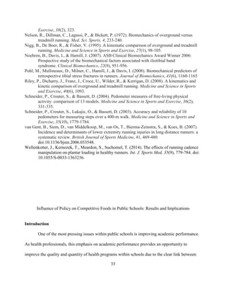 33
Exercise, 38(2), 323.
Nelson, R., Dillman, C., Lagassi, P., & Bickett, P. (1972). Biomechanics of overground versus
treadmill running. Med. Sci. Sports, 4, 233-240.
Nigg, B., De Boer, R., & Fisher, V. (1995). A kinematic comparison of overground and treadmill
running. Medicine and Science in Sports and Exercise, 27(1), 98-105.
Noehren, B., Davis, I., & Hamill, J. (2007). ASB Clinical Biomechanics Award Winner 2006:
Prospective study of the biomechanical factors associated with iliotibial band
syndrome. Clinical Biomechanics, 22(9), 951-956.
Pohl, M., Mullineaux, D., Milner, C., Hamill, J., & Davis, I. (2008). Biomechanical predictors of
retrospective tibial stress fractures in runners. Journal of Biomechanics, 41(6), 1160-1165
Riley, P., Dicharry, J., Franz, J., Croce, U., Wilder, R., & Kerrigan, D. (2008). A kinematics and
kinetic comparison of overground and treadmill running. Medicine and Science in Sports
and Exercise, 40(6), 1093.
Schneider, P., Crouter, S., & Bassett, D. (2004). Pedometer measures of free-living physical
activity: comparison of 13 models. Medicine and Science in Sports and Exercise, 36(2),
331-335.
Schneider, P., Crouter, S., Lukajic, O., & Bassett, D. (2003). Accuracy and reliability of 10
pedometers for measuring steps over a 400-m walk. Medicine and Science in Sports and
Exercise, 35(10), 1779-1784.
van Gent, B., Siem, D., van Middelkoop, M., van Os, T., Bierma-Zeinstra, S., & Koes, B. (2007).
Incidence and determinants of lower extremity running injuries in long distance runners: a
systematic review. British Journal of Sports Medicine, 41, 469-480.
doi:10.1136/bjsm.2006.033548.
Wellenkotter, J., Kernozek, T., Meardon, S., Suchomel, T. (2014). The effects of running cadence
manipulation on plantar loading in healthy runners. Int. J. Sports Med, 35(9), 779-784. doi:
10.1055/S-0033-1363236.
Influence of Policy on Competitive Foods in Public Schools: Results and Implications
Introduction
One of the most pressing issues within public schools is improving academic performance.
As health professionals, this emphasis on academic performance provides an opportunity to
improve the quality and quantity of health programs within schools due to the clear link between
 