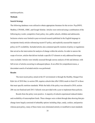 35
nutrition policies.
Methods
Search Strategy
The following databases were utilized to obtain appropriate literature for the review: PsycINFO,
Medline, CINAHL, ERIC, and Google Scholar. Articles were retrieved using a combination of the
following key words: competitive food, policy, law, public schools, children and adolescents.
Inclusion criteria were limited to peer-reviewed research published in the English language to
incorporate timely articles referencing recent CF policy, and explicitly assessed the impact of
policy on CF availability. Included articles also contained specific mention of policy or regulations
that served as the intervention for analysis of change within the articles. In order to narrow the
scope of review, articles that did not include a specific CF element or only addressed beverages
were excluded. Articles were initially assessed through cursory analysis of title and abstract, with
full review of articles occurring in subsequent phases. In an effort for comprehensiveness, a
descendant search of included articles was performed.
Results
The most recent policy aimed at the CF environment is through the Healthy, Hunger-Free
Kids Act of 2010 that, in section 208, requires schools that offer USDA meals to limit CF to those
that meet specific nutrition standards. While the bulk of the policy was released in 2010, section
208 was not finalized until 2013. Schools were provided with a year to implement these policies.
Results from the policy were positive. A majority of schools experienced reduced intakes
and availability of noncompliant foods. These changes were evident through data showing that pre-
change items largely consisted of unhealthy options including chips, candy, cookies, and pastries
whereas post-policy, many of these items were eliminated entirely or modified to meet standards
 