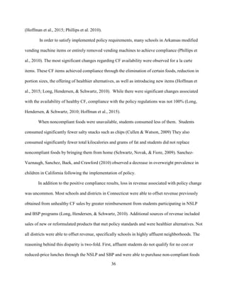 36
(Hoffman et al., 2015; Phillips et al. 2010).
In order to satisfy implemented policy requirements, many schools in Arkansas modified
vending machine items or entirely removed vending machines to achieve compliance (Phillips et
al., 2010). The most significant changes regarding CF availability were observed for a la carte
items. These CF items achieved compliance through the elimination of certain foods, reduction in
portion sizes, the offering of healthier alternatives, as well as introducing new items (Hoffman et
al., 2015; Long, Hendersen, & Schwartz, 2010). While there were significant changes associated
with the availability of healthy CF, compliance with the policy regulations was not 100% (Long,
Hendersen, & Schwartz, 2010; Hoffman et al., 2015).
When noncompliant foods were unavailable, students consumed less of them. Students
consumed significantly fewer salty snacks such as chips (Cullen & Watson, 2009) They also
consumed significantly fewer total kilocalories and grams of fat and students did not replace
noncompliant foods by bringing them from home (Schwartz, Novak, & Fiore, 2009). Sanchez-
Vaznaugh, Sanchez, Baek, and Crawford (2010) observed a decrease in overweight prevalence in
children in California following the implementation of policy.
In addition to the positive compliance results, loss in revenue associated with policy change
was uncommon. Most schools and districts in Connecticut were able to offset revenue previously
obtained from unhealthy CF sales by greater reimbursement from students participating in NSLP
and BSP programs (Long, Hendersen, & Schwartz, 2010). Additional sources of revenue included
sales of new or reformulated products that met policy standards and were healthier alternatives. Not
all districts were able to offset revenue, specifically schools in highly affluent neighborhoods. The
reasoning behind this disparity is two-fold. First, affluent students do not qualify for no cost or
reduced-price lunches through the NSLP and SBP and were able to purchase non-compliant foods
 