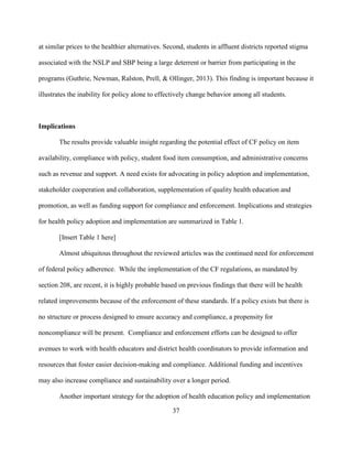 37
at similar prices to the healthier alternatives. Second, students in affluent districts reported stigma
associated with the NSLP and SBP being a large deterrent or barrier from participating in the
programs (Guthrie, Newman, Ralston, Prell, & Ollinger, 2013). This finding is important because it
illustrates the inability for policy alone to effectively change behavior among all students.
Implications
The results provide valuable insight regarding the potential effect of CF policy on item
availability, compliance with policy, student food item consumption, and administrative concerns
such as revenue and support. A need exists for advocating in policy adoption and implementation,
stakeholder cooperation and collaboration, supplementation of quality health education and
promotion, as well as funding support for compliance and enforcement. Implications and strategies
for health policy adoption and implementation are summarized in Table 1.
[Insert Table 1 here]
Almost ubiquitous throughout the reviewed articles was the continued need for enforcement
of federal policy adherence. While the implementation of the CF regulations, as mandated by
section 208, are recent, it is highly probable based on previous findings that there will be health
related improvements because of the enforcement of these standards. If a policy exists but there is
no structure or process designed to ensure accuracy and compliance, a propensity for
noncompliance will be present. Compliance and enforcement efforts can be designed to offer
avenues to work with health educators and district health coordinators to provide information and
resources that foster easier decision-making and compliance. Additional funding and incentives
may also increase compliance and sustainability over a longer period.
Another important strategy for the adoption of health education policy and implementation
 