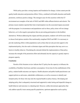 39
While policy provides a strong impetus and foundation for change, it alone cannot provide
quality health education and promotion efforts. Policy, combined with health education and health
promotion, reinforces positive change. The strongest cases for this assertion within the CF
environment are examples of the lack of NSLP and SBP within affluent districts and schools. The
primary reason students reported their lack of participation was the associated stigma associated
with the program. In circumstances and populations such as these, policy alone will not change
behaviors, as it is the negative perceptions that are preventing participation in the healthier
alternatives. Without addressing this stigma and false perception, students will still be more likely
to choose food options outside of the nutritionally compliant NSLP and SBP. It is necessary to
provide marketing efforts within populations such as these that not only provide support to the
implemented policy, but also seek to eliminate stigma and false perception that may serve as a
barrier to healthy behavior. Elucidating the rationale behind the implementation of that policy
increases the strength of the promotion effort and ultimately has the capacity to greatly improve
program capacity.
Conclusion
Results of this literature review indicate that CF policy has the capacity to influence the
availability of healthier food items and their consumption. Given time for the establishment of the
policy, student health outcomes can improve. Health educators and public health practitioners can
support policies as advocates, stakeholder collaborators, as well as resources to identify and
interpret policy for those who may lack the required health or policy literacy. Developing and
adopting policy that is adequately structured and supported to make lasting and impactful change to
health behavior and outcomes is a daunting task. However, unlike downstream approaches that
only address specific issues among specific populations, upstream approaches such as policy
 