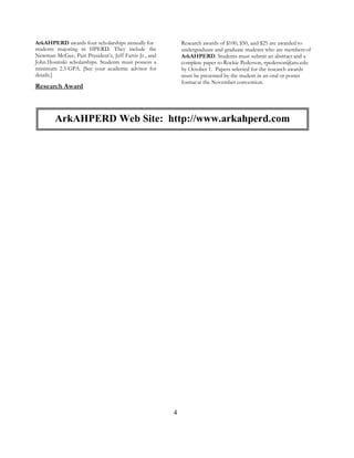 4
ArkAHPERD awards four scholarships annually for
students majoring in HPERD. They include the
Newman McGee, Past President’s, Jeff Farris Jr., and
John Hosinski scholarships. Students must possess a
minimum 2.5 GPA. [See your academic advisor for
details.]
Research Award
Research awards of $100, $50, and $25 are awarded to
undergraduate and graduate students who are membersof
ArkAHPERD. Students must submit an abstract and a
complete paper to Rockie Pederson, rpederson@atu.edu
by October 1. Papers selected for the research awards
must be presented by the student in an oral or poster
format at the November convention.
ArkAHPERD Web Site: http://www.arkahperd.com
 
