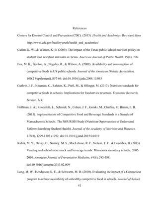 41
References
Centers for Disease Control and Prevention (CDC). (2015). Health and Academics. Retrieved from
http://www.cdc.gov/healthyyouth/health_and_academics/
Cullen, K. W., & Watson, K. B. (2009). The impact of the Texas public school nutrition policy on
student food selection and sales in Texas. American Journal of Public Health, 99(4), 706.
Fox, M. K., Gordon, A., Nogales, R., & Wilson, A. (2009). Availability and consumption of
competitive foods in US public schools. Journal of the American Dietetic Association,
109(2 Supplement), S57-66. doi:10.1016/j.jada.2008.10.063
Guthrie, J. F., Newman, C., Ralston, K., Prell, M., & Ollinger, M. (2013). Nutrition standards for
competitive foods in schools: Implications for foodservice revenues. Economic Research
Service, 114.
Hoffman, J. A., Rosenfeld, L., Schmidt, N., Cohen, J. F., Gorski, M., Chaffee, R., Rimm, E. B.
(2015). Implementation of Competitive Food and Beverage Standards in a Sample of
Massachusetts Schools: The NOURISH Study (Nutrition Opportunities to Understand
Reforms Involving Student Health). Journal of the Academy of Nutrition and Dietetics,
115(8), 1299-1307 e1292. doi:10.1016/j.jand.2015.04.019
Kubik, M. Y., Davey, C., Nanney, M. S., MacLehose, R. F., Nelson, T. F., & Coombes, B. (2013).
Vending and school store snack and beverage trends: Minnesota secondary schools, 2002-
2010. American Journal of Preventative Medicine, 44(6), 583-588.
doi:10.1016/j.amepre.2013.02.009
Long, M. W., Henderson, K. E., & Schwartz, M. B. (2010). Evaluating the impact of a Connecticut
program to reduce availability of unhealthy competitive food in schools. Journal of School
 