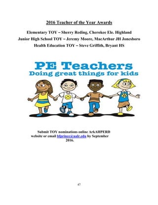 47
2016 Teacher of the Year Awards
Elementary TOY – Sherry Reding, Cherokee Ele. Highland
Junior High School TOY – Jeremy Moore, MacArthur JH Jonesboro
Health Education TOY – Steve Griffith, Bryant HS
Submit TOY nominations online ArkAHPERD
website or email bfprince@ualr.edu by September
2016.
 
