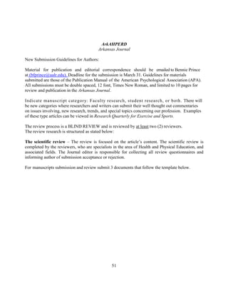 51
ArkAHPERD
Arkansas Journal
New Submission Guidelines for Authors:
Material for publication and editorial correspondence should be emailed to Bennie Prince
at (bfprince@ualr.edu). Deadline for the submission is March 31. Guidelines for materials
submitted are those of the Publication Manual of the American Psychological Association (APA).
All submissions must be double spaced, 12 font, Times New Roman, and limited to 10 pages for
review and publication in the Arkansas Journal.
Indicate manuscript category: Faculty research, student research, or both. There will
be new categories where researchers and writers can submit their well thought out commentaries
on issues involving, new research, trends, and special topics concerning our profession. Examples
of these type articles can be viewed in Research Quarterly for Exercise and Sports.
The review process is a BLIND REVIEW and is reviewed by at least two (2) reviewers.
The review research is structured as stated below:
The scientific review – The review is focused on the article’s content. The scientific review is
completed by the reviewers, who are specialists in the area of Health and Physical Education, and
associated fields. The Journal editor is responsible for collecting all review questionnaires and
informing author of submission acceptance or rejection.
For manuscripts submission and review submit 3 documents that follow the template below.
 