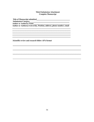 54
Third Submission Attachment
Complete Manuscript
Title of Manuscript submitted____________________________________
Submission Category___________________________________________
Author or Author(s) Name_______________________________________
Author or Author(s) University, Position, address, phone number, email
_______________________________________________________________
_______________________________________________________________
_______________________________________________________________
_______________________________________________________________
_______________________________________________________________
Scientific review and research follow APA format
__________________________________________________________________________
__________________________________________________________________________
__________________________________________________________________________
__________________________________________________________________________
 