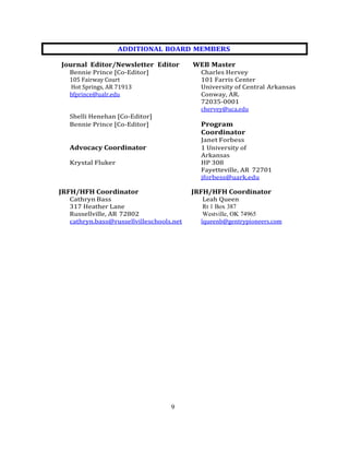 9
Journal Editor/Newsletter Editor WEB Master
Bennie Prince [Co-Editor] Charles Hervey
105 Fairway Court 101 Farris Center
Hot Springs, AR 71913 University of Central Arkansas
bfprince@ualr.edu Conway, AR.
72035-0001
chervey@uca.edu
Shelli Henehan [Co-Editor]
Bennie Prince [Co-Editor] Program
Coordinator
Janet Forbess
Advocacy Coordinator 1 University of
Arkansas
Krystal Fluker HP 308
Fayetteville, AR 72701
jforbess@uark.edu
JRFH/HFH Coordinator JRFH/HFH Coordinator
Cathryn Bass Leah Queen
317 Heather Lane Rt 1 Box 387
Russellville, AR 72802 Westville, OK 74965
cathryn.bass@russellvilleschools.net lqueenb@gentrypioneers.com
ADDITIONAL BOARD MEMBERS
 