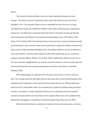 12
Results
The concept of perceived future success (or future orientation) emerged as a key
concept. This defines a person’s aspirations, ideas, hopes and outlook on his or her future
(Stoddard, 2011). The concept of future success is attainable for some, however, for many
individuals this concept can be difficult to fathom in the midst of daily pressures, hopelessness
and poverty. An adolescent’s expectation about their future is learned at an early age through
social interactions, their physical environment and relationships (Lynch 1965; McGee 1984;
Piaget 1932; Scotland 1969). Environmental factors such as poverty, income and education make
up an individual’s socio-economic status and can positively or negatively influence the perceived
future success of that individual (Stoddard, 2011). According to Mistry et al, how an adolescent
views their families’ economic status negatively affects their mental state and as a result their
academic outcomes (Mistry, Benner, Tan, & Kim, 2009). Additionally, adolescents who live in
low socio-economic neighborhoods may lack the necessary resources to access socially approved
outcomes and therefore may experience hopelessness and believe that failure is inevitable
(Bolland, 2003).
Role modeling plays an important role in the perceived success of African American
girls. This concept states that individuals learn by observing others (observational learning). Role
modeling by the media plays a role in perceived future goals and success. What an adolescent
observes on TV, social media, music, etc can positively or negatively influence their perception
of reality. According to a study conducted by Peterson et al, adolescents who are constantly
exposed to sexual material were more likely to have negative body issues, have unplanned teen
pregnancies and engage in consumption of alcohol and other drugs (Peterson et al, 2007).
Observational learning by an adolescent’s parents, friends and teachers plays a vital role
 