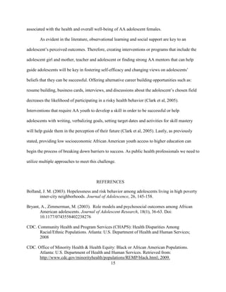 15
associated with the health and overall well-being of AA adolescent females.
As evident in the literature, observational learning and social support are key to an
adolescent’s perceived outcomes. Therefore, creating interventions or programs that include the
adolescent girl and mother, teacher and adolescent or finding strong AA mentors that can help
guide adolescents will be key in fostering self-efficacy and changing views on adolescents’
beliefs that they can be successful. Offering alternative career building opportunities such as:
resume building, business cards, interviews, and discussions about the adolescent’s chosen field
decreases the likelihood of participating in a risky health behavior (Clark et al, 2005).
Interventions that require AA youth to develop a skill in order to be successful or help
adolescents with writing, verbalizing goals, setting target dates and activities for skill mastery
will help guide them in the perception of their future (Clark et al, 2005). Lastly, as previously
stated, providing low socioeconomic African American youth access to higher education can
begin the process of breaking down barriers to success. As public health professionals we need to
utilize multiple approaches to meet this challenge.
REFERENCES
Bolland, J. M. (2003). Hopelessness and risk behavior among adolescents living in high poverty
inner-city neighborhoods. Journal of Adolescence, 26, 145-158.
Bryant, A., Zimmerman, M. (2003). Role models and psychosocial outcomes among African
American adolescents. Journal of Adolescent Research, 18(1), 36-63. Doi:
10.1177/0743558402238276
CDC. Community Health and Program Services (CHAPS): Health Disparities Among
Racial/Ethnic Populations. Atlanta: U.S. Department of Health and Human Services;
2008
CDC. Office of Minority Health & Health Equity: Black or African American Populations.
Atlanta: U.S. Department of Health and Human Services. Retrieved from:
http://www.cdc.gov/minorityhealth/populations/REMP/black.html; 2009.
 