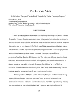 17
Peer Reviewed Article
Do We Balance Theory and Practice That Is Taught In Our Teacher Preparation Programs?
Bennie Prince, PhD
Advanced Assistant Professor
Department of Health, Human Performance and Sport Management
University of Arkansas at Little Rock, AR
INTRODUCTION
One of the core objectives of education is to effectively link theory with practice. Teacher
Preparation Programs should create awareness and make sure the information that is retained in
teacher candidates’ mind comes to the forefront when encountering practical situations where this
information may be used (Schon, 1987). This is one of the greatest challenges facing a teacher.
The purpose of a teacher preparation program (TPP) may be defined as a structured program that
aims at educating a teacher about what to expect and what not to expect within the
profession of teaching. Bandura (2003) argues that “The major goal of formal education should
be to equip students with the intellectual tools, efficacy beliefs, and intrinsic interest needed to
educate themselves in a variety of pursuits throughout their lifetime” (p. 214). This is an
assessment of literature relevant to the investigation of the theory practice relationship within a
teacher preparation program and it’s relevancy to worthwhile learning.
According to Lave (1996), the balance of teaching theory and practice is determined by
the cognitive development of a person in terms of his or her general competencies as
demonstrated within and outside the educational institution. It could be argued that any learning
that contributes to the overall shaping of a person’s cognitive development for positive
 