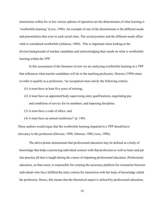 18
interactions within his or her various spheres of operation are the determinants of what learning is
‘worthwhile learning’ (Lave, 1996). An example of one of the determinants is the different needs
and potentialities that exist in each social class. The social position and the different needs affect
what is considered worthwhile (Johnson, 1988). This is important when looking at the
diverse backgrounds of teacher candidates and acknowledging their needs on what is worthwhile
learning within the TPP.
In this assessment of the literature review we are analyzing worthwhile learning in a TPP
that influences what teacher candidates will do in the teaching profession. Downie (1990) states
in order to qualify as a profession, “an occupation must satisfy the following criteria:
(1) it must have at least five years of training;
(2) it must have an appointed body supervising entry qualifications, negotiating pay
and conditions of service for its members, and imposing discipline;
(3) it must have a code of ethics; and
(4) it must have an annual conference” (p. 148).
These authors would argue that the worthwhile learning imparted in a TPP should have
relevancy to the profession (Downie, 1990; Johnson, 1988; Lave, 1996).
The above points demonstrate that professional education may be defined as a body of
knowledge that helps a practicing individual connect with that profession as well as learn and put
into practice all that is taught during the course of imparting professional education. Professional
education, on that count, is responsible for creating the necessary platform for orientation between
individuals who have fulfilled the entry criteria for interaction with the body of knowledge called
the profession. Hence, this means that the theoretical aspect is utilized by professional education,
 