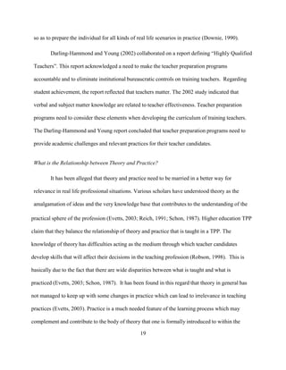 19
so as to prepare the individual for all kinds of real life scenarios in practice (Downie, 1990).
Darling-Hammond and Young (2002) collaborated on a report defining “Highly Qualified
Teachers”. This report acknowledged a need to make the teacher preparation programs
accountable and to eliminate institutional bureaucratic controls on training teachers. Regarding
student achievement, the report reflected that teachers matter. The 2002 study indicated that
verbal and subject matter knowledge are related to teacher effectiveness. Teacher preparation
programs need to consider these elements when developing the curriculum of training teachers.
The Darling-Hammond and Young report concluded that teacher preparation programs need to
provide academic challenges and relevant practices for their teacher candidates.
What is the Relationship between Theory and Practice?
It has been alleged that theory and practice need to be married in a better way for
relevance in real life professional situations. Various scholars have understood theory as the
amalgamation of ideas and the very knowledge base that contributes to the understanding of the
practical sphere of the profession (Evetts, 2003; Reich, 1991; Schon, 1987). Higher education TPP
claim that they balance the relationship of theory and practice that is taught in a TPP. The
knowledge of theory has difficulties acting as the medium through which teacher candidates
develop skills that will affect their decisions in the teaching profession (Robson, 1998). This is
basically due to the fact that there are wide disparities between what is taught and what is
practiced (Evetts, 2003; Schon, 1987). It has been found in this regard that theory in general has
not managed to keep up with some changes in practice which can lead to irrelevance in teaching
practices (Evetts, 2003). Practice is a much needed feature of the learning process which may
complement and contribute to the body of theory that one is formally introduced to within the
 