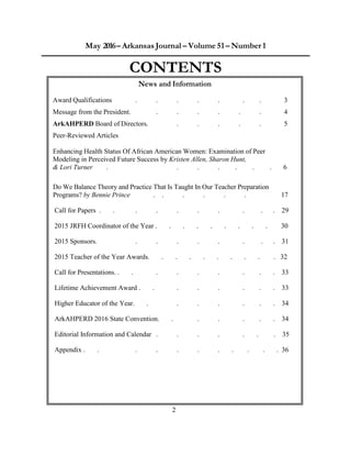 2
May 2016– Arkansas Journal – Volume 51 – Number 1
CONTENTS
News and Information
Award Qualifications . . . . . . . 3
Message from the President. . . . . . . 4
ArkAHPERD Board of Directors. . . . . . 5
Peer-Reviewed Articles
Enhancing Health Status Of African American Women: Examination of Peer
Modeling in Perceived Future Success by Kristen Allen, Sharon Hunt,
& Lori Turner . . . . . . . 6
Do We Balance Theory and Practice That Is Taught In Our Teacher Preparation
Programs? by Bennie Prince . . . . . . 17
Call for Papers . . . . . . . . . . 29
2015 JRFH Coordinator of the Year . . . . . . . . . 30
2015 Sponsors. . . . . . . . . 31
2015 Teacher of the Year Awards. . . . . . . . . . 32
Call for Presentations. . . . . . . . . . 33
Lifetime Achievement Award . . . . . . . . 33
Higher Educator of the Year. . . . . . . . 34
ArkAHPERD 2016 State Convention. . . . . . . 34
Editorial Information and Calendar . . . . . . . 35
Appendix . . . . . . . . . . . 36
 