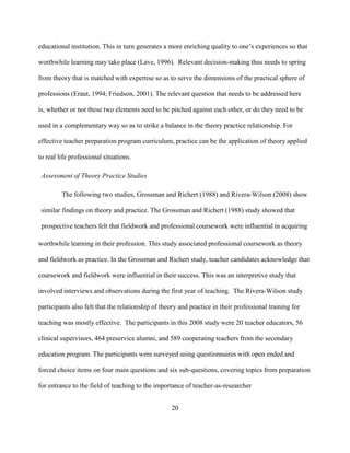 20
educational institution. This in turn generates a more enriching quality to one’s experiences so that
worthwhile learning may take place (Lave, 1996). Relevant decision-making thus needs to spring
from theory that is matched with expertise so as to serve the dimensions of the practical sphere of
professions (Eraut, 1994; Friedson, 2001). The relevant question that needs to be addressed here
is, whether or not these two elements need to be pitched against each other, or do they need to be
used in a complementary way so as to strike a balance in the theory practice relationship. For
effective teacher preparation program curriculum, practice can be the application of theory applied
to real life professional situations.
Assessment of Theory Practice Studies
The following two studies, Grossman and Richert (1988) and Rivera-Wilson (2008) show
similar findings on theory and practice. The Grossman and Richert (1988) study showed that
prospective teachers felt that fieldwork and professional coursework were influential in acquiring
worthwhile learning in their profession. This study associated professional coursework as theory
and fieldwork as practice. In the Grossman and Richert study, teacher candidates acknowledge that
coursework and fieldwork were influential in their success. This was an interpretive study that
involved interviews and observations during the first year of teaching. The Rivera-Wilson study
participants also felt that the relationship of theory and practice in their professional training for
teaching was mostly effective. The participants in this 2008 study were 20 teacher educators, 56
clinical supervisors, 464 preservice alumni, and 589 cooperating teachers from the secondary
education program. The participants were surveyed using questionnaires with open ended and
forced choice items on four main questions and six sub-questions, covering topics from preparation
for entrance to the field of teaching to the importance of teacher-as-researcher
 