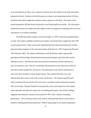 21
at the secondary level. There was a contrast of opinion from the teachers in the field and teacher
preparation faculty. Teachers in the field, preservice alumni, and cooperating teachers felt there
should be more theory taught that related to what is going on in the field. The faculty of the
teacher preparation felt that theory and practice were being taught successfully. The information
obtained from these two studies provides support to this investigation of imparting relevant theory
and practice to its teacher candidates.
The following studies indicate coursework taught in a TPP is relevant in preparing them
to teach. The teacher candidates and first year teachers viewed the theory taught from their TPP
coursework positively. Their coursework established the basic theoretical framework for their
present teaching strategies in the classroom (Adams & Krockover, 1997; Ferguson & Womack,
1993; Rieman, 2007). The Adams and Krockover and the Reiman studies reported that
participants felt knowledge obtained about instructional strategies came from their teacher
education courses. The Reiman study showcased four elementary teachers that had two
years of experience each. They all viewed their current practice in the classroom as derived
from their teacher preparation coursework. The participants in the Adams and Krockover
study were four secondary science teacher interns. They reported that they, too, were
influenced by their course work in the science content area. The Ferguson and Womack
study considered all coursework in the university’s secondary teacher preparation program,
GPA in the major, National Teachers Exam specialty scores, and ratings from both subject
matter specialist and education supervisor on teaching performance. One of their findings
suggested that education coursework accounted for 48% of the variance in teaching
performance. This evaluation result can be used to understand that theory (coursework) is
related to teaching performance (practice). What is being taught in our teacher preparation
 