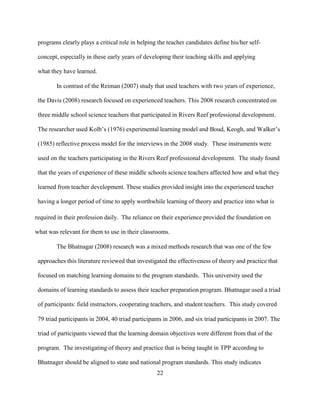 22
programs clearly plays a critical role in helping the teacher candidates define his/her self-
concept, especially in these early years of developing their teaching skills and applying
what they have learned.
In contrast of the Reiman (2007) study that used teachers with two years of experience,
the Davis (2008) research focused on experienced teachers. This 2008 research concentrated on
three middle school science teachers that participated in Rivers Reef professional development.
The researcher used Kolb’s (1976) experimental learning model and Boud, Keogh, and Walker’s
(1985) reflective process model for the interviews in the 2008 study. These instruments were
used on the teachers participating in the Rivers Reef professional development. The study found
that the years of experience of these middle schools science teachers affected how and what they
learned from teacher development. These studies provided insight into the experienced teacher
having a longer period of time to apply worthwhile learning of theory and practice into what is
required in their profession daily. The reliance on their experience provided the foundation on
what was relevant for them to use in their classrooms.
The Bhatnagar (2008) research was a mixed methods research that was one of the few
approaches this literature reviewed that investigated the effectiveness of theory and practice that
focused on matching learning domains to the program standards. This university used the
domains of learning standards to assess their teacher preparation program. Bhatnagar used a triad
of participants: field instructors, cooperating teachers, and student teachers. This study covered
79 triad participants in 2004, 40 triad participants in 2006, and six triad participants in 2007. The
triad of participants viewed that the learning domain objectives were different from that of the
program. The investigating of theory and practice that is being taught in TPP according to
Bhatnager should be aligned to state and national program standards. This study indicates
 