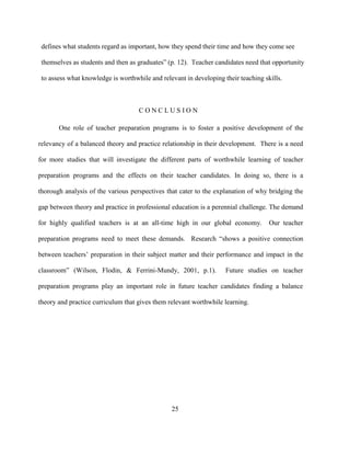 25
defines what students regard as important, how they spend their time and how they come see
themselves as students and then as graduates” (p. 12). Teacher candidates need that opportunity
to assess what knowledge is worthwhile and relevant in developing their teaching skills.
C O N C L U S I O N
One role of teacher preparation programs is to foster a positive development of the
relevancy of a balanced theory and practice relationship in their development. There is a need
for more studies that will investigate the different parts of worthwhile learning of teacher
preparation programs and the effects on their teacher candidates. In doing so, there is a
thorough analysis of the various perspectives that cater to the explanation of why bridging the
gap between theory and practice in professional education is a perennial challenge. The demand
for highly qualified teachers is at an all-time high in our global economy. Our teacher
preparation programs need to meet these demands. Research “shows a positive connection
between teachers’ preparation in their subject matter and their performance and impact in the
classroom” (Wilson, Flodin, & Ferrini-Mundy, 2001, p.1). Future studies on teacher
preparation programs play an important role in future teacher candidates finding a balance
theory and practice curriculum that gives them relevant worthwhile learning.
 
