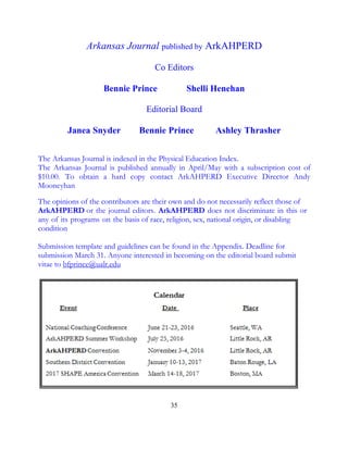 35
Arkansas Journal published by ArkAHPERD
Co Editors
Bennie Prince Shelli Henehan
Editorial Board
Janea Snyder Bennie Prince Ashley Thrasher
The Arkansas Journal is indexed in the Physical Education Index.
The Arkansas Journal is published annually in April/May with a subscription cost of
$10.00. To obtain a hard copy contact ArkAHPERD Executive Director Andy
Mooneyhan
The opinions of the contributors are their own and do not necessarily reflect those of
ArkAHPERD or the journal editors. ArkAHPERD does not discriminate in this or
any of its programs on the basis of race, religion, sex, national origin, or disabling
condition
Submission template and guidelines can be found in the Appendix. Deadline for
submission March 31. Anyone interested in becoming on the editorial board submit
vitae to bfprince@ualr.edu
 