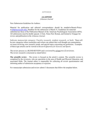 36
APPENDIX
ArkAHPERD
Arkansas Journal
New Submission Guidelines for Authors:
Material for publication and editorial correspondence should be emailed to Bennie Prince
at (bfprince@ualr.edu). Deadline for the submission is March 31. Guidelines for materials
submitted are those of the Publication Manual of the American Psychological Association (APA).
All submissions must be double spaced, 12 font, Times New Roman, and limited to 10 pages for
review and publication in the Arkansas Journal.
Indicate manuscript category: Faculty research, student research, or both. There will
be new categories where researchers and writers can submit their well thought out commentaries
on issues involving, new research, trends, and special topics concerning our profession. Examples
of these type articles can be viewed in Research Quarterly for Exercise and Sports.
The review process is a BLIND REVIEW and is reviewed by at least two (2) reviewers.
The review research is structured as stated below:
The scientific review – The review is focused on the article’s content. The scientific review is
completed by the reviewers, who are specialists in the area of Health and Physical Education, and
associated fields. The Journal editor is responsible for collecting all review questionnaires and
informing author of submission acceptance or rejection.
For manuscripts submission and review submit 3 documents that follow the template below.
 