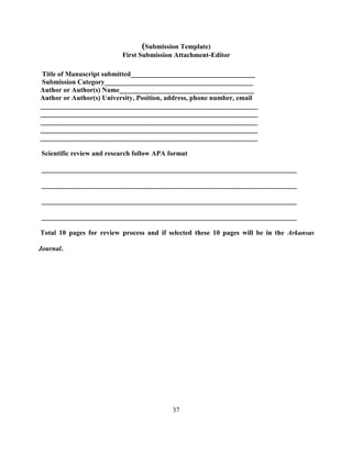 37
(Submission Template)
First Submission Attachment-Editor
Title of Manuscript submitted____________________________________
Submission Category___________________________________________
Author or Author(s) Name_______________________________________
Author or Author(s) University, Position, address, phone number, email
_______________________________________________________________
_______________________________________________________________
_______________________________________________________________
_______________________________________________________________
_______________________________________________________________
Scientific review and research follow APA format
__________________________________________________________________________
__________________________________________________________________________
__________________________________________________________________________
__________________________________________________________________________
Total 10 pages for review process and if selected these 10 pages will be in the Arkansas
Journal.
 