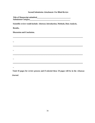 38
Second Submission Attachment- For Blind Review
Title of Manuscript submitted____________________________________
Submission Category___________________________________________
Scientific review would include: Abstract, Introduction, Methods, Data Analysis,
Results,
Discussion and Conclusion.
___________________________________________________________________________
_
___________________________________________________________________________
_
___________________________________________________________________________
_
___________________________________________________________________________
_
Total 10 pages for review process and if selected these 10 pages will be in the Arkansas
Journal.
 