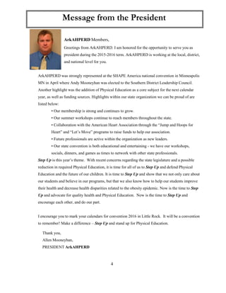 4
ArkAHPERD Members,
Greetings from ArkAHPERD. I am honored for the opportunity to serve you as
president during the 2015-2016 term. ArkAHPERD is working at the local, district,
and national level for you.
ArkAHPERD was strongly represented at the SHAPE America national convention in Minneapolis
MN in April where Andy Mooneyhan was elected to the Southern District Leadership Council.
Another highlight was the addition of Physical Education as a core subject for the next calendar
year, as well as funding sources. Highlights within our state organization we can be proud of are
listed below:
• Our membership is strong and continues to grow.
• Our summer workshops continue to reach members throughout the state.
• Collaboration with the American Heart Association through the “Jump and Hoops for
Heart” and “Let’s Move” programs to raise funds to help our association.
• Future professionals are active within the organization as new leaders.
• Our state convention is both educational and entertaining - we have our workshops,
socials, dinners, and games as times to network with other state professionals.
Step Up is this year’s theme. With recent concerns regarding the state legislature and a possible
reduction in required Physical Education, it is time for all of us to Step Up and defend Physical
Education and the future of our children. It is time to Step Up and show that we not only care about
our students and believe in our programs, but that we also know how to help our students improve
their health and decrease health disparities related to the obesity epidemic. Now is the time to Step
Up and advocate for quality health and Physical Education. Now is the time to Step Up and
encourage each other, and do our part.
I encourage you to mark your calendars for convention 2016 in Little Rock. It will be a convention
to remember! Make a difference – Step Up and stand up for Physical Education.
Thank you,
Allen Mooneyhan,
PRESIDENT ArkAHPERD
Message from the President
 