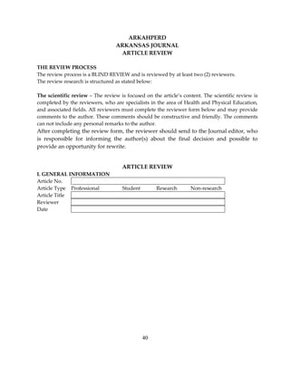 40
ARKAHPERD
ARKANSAS JOURNAL
ARTICLE REVIEW
THE REVIEW PROCESS
The review process is a BLIND REVIEW and is reviewed by at least two (2) reviewers.
The review research is structured as stated below:
The scientific review – The review is focused on the article’s content. The scientific review is
completed by the reviewers, who are specialists in the area of Health and Physical Education,
and associated fields. All reviewers must complete the reviewer form below and may provide
comments to the author. These comments should be constructive and friendly. The comments
can not include any personal remarks to the author.
After completing the review form, the reviewer should send to the Journal editor, who
is responsible for informing the author(s) about the final decision and possible to
provide an opportunity for rewrite.
ARTICLE REVIEW
I. GENERAL INFORMATION
Article No.
Article Type Professional Student Research Non-research
Article Title
Reviewer
Date
 