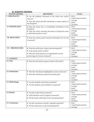 41
II. SCIENTIC CRITERIA
REVIEW CRITERIA QUESTIONS SCALE
I. ORIGINALITY  Are the problems discussed in the article new and/or
relevant?
 Does the article describe interesting or unique aspects of
the discipline?
□ poor
□ needs improvements
□ average
□ good
□ excellent
II. SIGNIFICANCE  Does the article have a considerable contribution to the
discipline?
 Does the article stimulate discussion of important issues
or alternative points of view?
□ poor
□ needs improvements
□ average
□ good
□ excellent
III. RELEVANCE  Does the article present relevant information for its area
of research?
□ poor
□ needs improvements
□ average
□ good
□ excellent
IV. PRESENTATION  Does the article have a logic structure/sequence?
 Is the article clearly written?
 Does the article present in an appropriate way the
terminology for its area of interest?
□ poor
□ needs improvements
□ average
□ good
□ excellent
V. CONTENT
5.1. Title  Does the title clearly express content of the article? □ poor
□ needs improvements
□ average
□ good
□ excellent
5.2 Introduction  Does the introduction highlight the current in the area?
 Does the introduction specify the article goal?
□ poor
□ needs improvements
□ average
□ good
□ excellent
5.3 Methodology  Are the methods used clearly explained?
 Are the methods used validated / recognized?
□ poor
□ needs improvements
□ average
□ good
□ excellent
5.4 Results  Are the results clearly presented?
 Is the literature used in support of research?
 Do the results sufficiently avoid misinterpretation?
□ poor
□ needs improvements
□ average
□ good
□ excellent
5.5 Conclusions  Are the conclusions correctly / logically explained?
 Do the conclusions avoid misinterpretation?
□ poor
□ needs improvements
□ average
 
