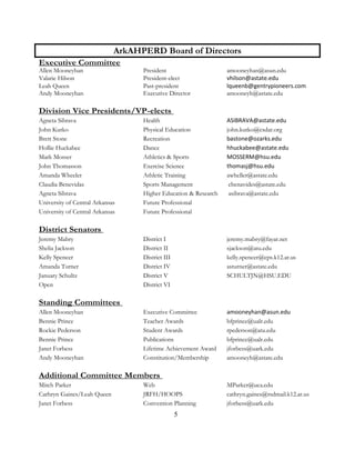 5
ArkAHPERD Board of Directors
Executive Committee
Allen Mooneyhan President amooneyhan@asun.edu
Valarie Hilson President-elect vhilson@astate.edu
Leah Queen Past-president lqueenb@gentrypioneers.com
Andy Mooneyhan Executive Director amooneyh@astate.edu
Division Vice Presidents/VP-elects
Agneta Sibrava Health ASIBRAVA@astate.edu
John Kutko Physical Education john.kutko@csdar.org
Brett Stone Recreation bastone@ozarks.edu
Hollie Huckabee Dance hhuckabee@astate.edu
Mark Mosser Athletics & Sports MOSSERM@hsu.edu
John Thomasson Exercise Science thomasj@hsu.edu
Amanda Wheeler Athletic Training awheller@astate.edu
Claudia Benevidas Sports Management cbenavides@astate.edu
Agneta Sibrava Higher Education & Research asibrava@astate.edu
University of Central Arkansas Future Professional
University of Central Arkansas Future Professional
District Senators
Jeremy Mabry District I jeremy.mabry@fayar.net
Shelia Jackson District II sjackson@atu.edu
Kelly Spencer District III kelly.spencer@cps.k12.ar.us
Amanda Turner District IV asturner@astate.edu
January Schultz District V SCHULTJN@HSU.EDU
Open District VI
Standing Committees
Allen Mooneyhan Executive Committee amooneyhan@asun.edu
Bennie Prince Teacher Awards bfprince@ualr.edu
Rockie Pederson Student Awards rpederson@atu.edu
Bennie Prince Publications bfprince@ualr.edu
Janet Forbess Lifetime Achievement Award jforbess@uark.edu
Andy Mooneyhan Constitution/Membership amooneyh@astate.edu
Additional Committee Members
Mitch Parker Web MParker@uca.edu
Carhryn Gaines/Leah Queen JRFH/HOOPS cathryn.gaines@rsdmail.k12.ar.us
Janet Forbess Convention Planning jforbess@uark.edu
 