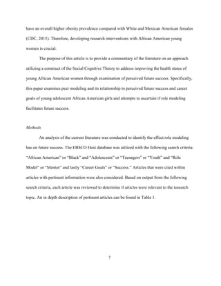 7
have an overall higher obesity prevalence compared with White and Mexican American females
(CDC, 2015). Therefore, developing research interventions with African American young
women is crucial.
The purpose of this article is to provide a commentary of the literature on an approach
utilizing a construct of the Social Cognitive Theory to address improving the health status of
young African American women through examination of perceived future success. Specifically,
this paper examines peer modeling and its relationship to perceived future success and career
goals of young adolescent African American girls and attempts to ascertain if role modeling
facilitates future success.
Methods
An analysis of the current literature was conducted to identify the effect role modeling
has on future success. The EBSCO Host database was utilized with the following search criteria:
“African American” or “Black” and “Adolescents” or “Teenagers” or “Youth” and “Role
Model” or “Mentor” and lastly “Career Goals” or “Success.” Articles that were cited within
articles with pertinent information were also considered. Based on output from the following
search criteria, each article was reviewed to determine if articles were relevant to the research
topic. An in depth description of pertinent articles can be found in Table 1.
 