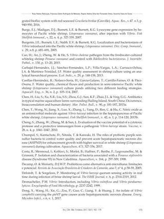 Arq. Ciên. Mar, Fortaleza, 2017, 50(1): 163 - 179 173
Rosa Helena Rebouças, Francisca Gleire Rodrigues de Menezes, Regine Helena Silva dos Fernandes Vieira, Oscarina Viana de Sousa
grated biofloc system with red seaweed Gracilaria birdiae (Greville). Aquac. Res., v.47, n.3, p.
940-950, 2016.
Burge, E.J.; Madigan, D.J.; Burnett, L.E. & Burnett, K.G. Lysozyme gene expression by he-
mocytes of Pacific white shrimp, Litopenaeus vannamei, after injection with Vibrio. Fish
Shellfish Immunol., v. 22, n. 4, p. 327-339, 2007.
Burgents, J.E.; Burnett, L.E.; Stabb, E.V. & Burnett, K.G. Localization and bacteriostasis of
Vibrio introduced into the Pacific white shrimp, Litopenaeus vannamei. Dev. Comp. Immunol.,
v. 29, n.8, p. 681–691, 2005.
Cao, H.; An, J.; Zheng, W. & He, S. Vibrio cholerae pathogen from the freshwater-cultured
whiteleg shrimp Penaeus vannamei and control with Bdellovibrio bacteriovorus. J. Invertebr.
Pathol., v. 130, p. 13–20, 2015.
Carbajal-Hernández, J.J.; Sánchez-Fernández, L.P.; Villa-Vargas, L.A.; Carrasco-Ochoa,
J.A. & Martínez-Trinidad, J.F. Water quality assessment in shrimp culture using an ana-
lytical hierarchical process. Ecol. Indic., v. 29, p. 148-158, 2013.
Casillas-Hernández, R.; Nolasco-Soria, H.; García-Galano, T.; Carrillo-Farnes, O. & Páez-
Osuna, F. Water quality, chemical fluxes and production in semi-intensive Pacific white
shrimp (Litopenaeus vannamei) culture ponds utilizing two different feeding strategies.
Aquacult. Eng., v. 36, n. 2, p. 105–114, 2007.
Chen, H.; Liu, S.; Xu, X.R.; Liu, S.S.; Zhou, G.J.; Sun, K.F.; Zhao, J.L. & Ying, G.G. Antibiotics
in typical marine aquaculture farms surrounding Hailing Island, South China: Occurrence,
bioaccumulation and human dietary. Mar. Pollut. Bull., v. 90, p. 181-187, 2015a.
Chen, T.; Wong, N.; Jiang, X.; Luo, X.; Zhang, L.; Yang, D.; Ren, C. & Hu, C. Nitric oxide as
an antimicrobial molecule against Vibrio harveyi infection in the hepatopancreas of Pacific
white shrimp, Litopenaeus vannamei. Fish Shellfish Immunol., v. 42, n. 1, p. 114-120, 2015b.
Cheng, S.; Zhang, W.; Zhang, M. & Sun, L. Evaluation of the vaccine potential of a cytotoxic
protease and a protective immunogen from a pathogenic Vibrio harveyi strain. Vaccine, v.
28, n. 4, p. 1041–1047, 2010.
Chumpol, S.; Kantachote, D.; Nitoda, T. & Kanzaki, H. The roles of probiotic purple non-
sulfur bacteria to control water quality and prevent acute hepatopancreatic necrosis dis-
ease (AHPND) for enhancement growth with higher survival in white shrimp (Litopenaeus
vannamei) during cultivation. Aquaculture, 473, 327-336, 2017.
Costa, R.; Mermoud, I.; Koblavi, S.; Morlet, B.; Haffner, P.; Berthe, F.; Legroumellec, M. &
Grimont, P. Isolation and characterization of bacteria associated with a Penaeus stylirostris
disease (Syndrome 93) in New Caledônia. Aquaculture, v. 164, p. 297-309, 1998.
Decamp, O. & Moriarty, D.J.W.P. Probióticos como alternativa anti-microbiana: limitações
e potencial. Revista da Associação Brasileira de Criadores de Camarão, ano 7, nº 4, p.58-59, 2005.
Defoirdt, T. & Sorgeloos, P. Monitoring of Vibrio harveyi quorum sensing activity in real
time during infection of brine shrimp larval. The ISME Journal, v. 6, p. 2314-2319, 2012.
Desmachelier, P.M. Vibrio: Introduction, including Vibrio vulnificus and Vibrio parahaemo-
lyticus. Encyclopedia of Food Microbiology, p. 2237-2242, 1999.
Dong, X.; Wang, H.; Xie, G.; Zou, P.; Guo, C.; Liang, Y. & Huang, J. An isolate of Vibrio
campbellii carrying the pirVP gene causes acute hepatopancreatic necrosis disease. Emerg.
Microbes Infect., v.6, n. 1, 2017.
 