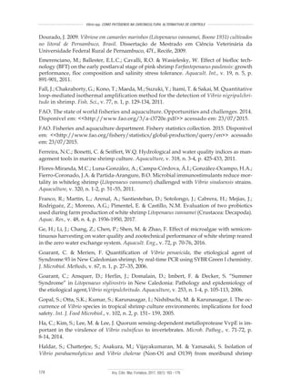 Arq. Ciên. Mar, Fortaleza, 2017, 50(1): 163 - 179174
Vibrio spp. COMO PATÓGENOS NA CARCINICULTURA: ALTERNATIVAS DE CONTROLE
Dourado, J. 2009. Vibriose em camarões marinhos (Litopenaeus vannamei, Boone 1931) cultivados
no litoral de Pernambuco, Brasil. Dissertação de Mestrado em Ciência Veterinária da
Universidade Federal Rural de Pernambuco, 47f., Recife, 2009.
Emerenciano, M.; Ballester, E.L.C.; Cavalli, R.O. & Wasielesky, W. Effect of biofloc tech-
nology (BFT) on the early postlarval stage of pink shrimp Farfantepenaeus paulensis: growth
performance, floc composition and salinity stress tolerance. Aquacult. Int., v. 19, n. 5, p.
891-901, 2011.
Fall, J.; Chakraborty, G.; Kono, T.; Maeda, M.; Suzuki, Y.; Itami, T. & Sakai, M. Quantitative
loop-mediated isothermal amplification method for the detection of Vibrio nigripulchri-
tudo in shrimp. Fish. Sci., v. 77, n. 1, p. 129-134, 2011.
FAO. The state of world fisheries and aquaculture. Opportunities and challenges. 2014.
Disponível em: <<http://www.fao.org/3/a-i3720e.pdf>> acessado em: 23/07/2015.
FAO. Fisheries and aquaculture department. Fishery statistics collection. 2015. Disponível
em: <<http://www.fao.org/fishery/statistics/global-production/query/en>> acessado
em: 23/07/2015.
Ferreira, N.C.; Bonetti, C. & Seiffert, W.Q. Hydrological and water quality indices as man-
agement tools in marine shrimp culture. Aquaculture, v. 318, n. 3-4, p. 425-433, 2011.
Flores-Miranda, M.C.; Luna-González, A.; Campa‐Córdova, Á.I.; González-Ocampo, H.A.;
Fierro-Coronado, J.A. & Partida-Arangure, B.O. Microbial immunostimulants reduce mor-
tality in whiteleg shrimp (Litopenaeus vannamei) challenged with Vibrio sinaloensis strains.
Aquaculture, v. 320, n. 1-2, p. 51–55, 2011.
Franco, R.; Martín, L.; Arenal, A.; Santiesteban, D.; Sotolongo, J.; Cabrera, H.; Mejias, J.;
Rodriguéz, Z.; Moreno, A.G.; Pimentel, E. & Castillo, N.M. Evaluation of two probiotics
used during farm production of white shrimp Litopenaeus vannamei (Crustacea: Decapoda).
Aquac. Res., v. 48, n. 4, p. 1936-1950, 2017.
Ge, H.; Li, J.; Chang, Z.; Chen, P.; Shen, M. & Zhao, F. Effect of microalgae with semicon-
tinuous harvesting on water quality and zootechnical performance of white shrimp reared
in the zero water exchange system. Aquacult. Eng., v. 72, p. 70-76, 2016.
Goarant, C. & Merien, F. Quantification of Vibrio penaeicida, the etiological agent of
Syndrome 93 in New Caledonian shrimp, by real-time PCR using SYBR Green I chemistry.
J. Microbiol. Methods, v. 67, n. 1, p. 27–35, 2006.
Goarant, C.; Ansquer, D.; Herlin, J.; Domalain, D.; Imbert, F. & Decker, S. “Summer
Syndrome” in Litopenaeus stylirostris in New Caledonia: Pathology and epidemiology of
the etiological agent,Vibrio nigripulchritudo. Aquaculture, v. 253, n. 1-4, p. 105-113, 2006.
Gopal, S.; Otta, S.K.; Kumar, S.; Karunasagar, I.; Nishibuchi, M. & Karunasagar, I. The oc-
currence of Vibrio species in tropical shrimp culture environments; implications for food
safety. Int. J. Food Microbiol., v. 102, n. 2, p. 151– 159, 2005.
Ha, C.; Kim, S.; Lee, M. & Lee, J. Quorum sensing-dependent metalloprotease VvpE is im-
portant in the virulence of Vibrio vulnificus to invertebrates. Microb. Pathog., v. 71-72, p.
8-14, 2014.
Haldar, S.; Chatterjee, S.; Asakura, M.; Vijayakumaran, M. & Yamasaki, S. Isolation of
Vibrio parahaemolyticus and Vibrio cholerae (Non-O1 and O139) from moribund shrimp
 