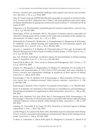 Arq. Ciên. Mar, Fortaleza, 2017, 50(1): 163 - 179 175
Rosa Helena Rebouças, Francisca Gleire Rodrigues de Menezes, Regine Helena Silva dos Fernandes Vieira, Oscarina Viana de Sousa
(Penaeus monodon) and experimental challenge study against post larvae and juveniles.
Ann. Microbiol., v. 57, n. 1, p. 55-60, 2007.
Han, J.E. Cuatro cepas de AHPND identificadas em granjas de camarón na America Latina.
GAA, fevereiro de 2017. Disponível em: <<http://advocate.gaalliance.org/cuatro-cepas-
de-ahpnd-identificadas-en-granjas-de-camaron-de-america-latina/>> Acessado em: 02 de
março de 2017.
Hargreaves, J.A. Photosynthetic suspended-growth systems in aquaculture. Aquacult. Eng,
v. 34, n. 3, p. 344-363, 2006.
Heenatigala, P.P.M., & Fernando, M.U.L. Occurrence of bacteria species responsible for
vibriosis in shrimp pond culture systems in Sri Lanka and assessment of the suitable con-
trol measures. Sri Lanka J. Aquat. Sci., v. 21, n. 1, 2016.
Holmström, K.; Gräslund, S.; Wahlström, A.; Poungshompoo, S.; Bengstsson, B. & Kautsky,
N. Antibiotic use in shrimp farming and implications for environmental impacts and
human healts. Int. J. Food Sci. Tech., v. 38, p. 255-266, 2003.
Jayasree, L.; Janakiram, P. & Madhavi, R. Characterization of Vibrio spp. Associated with
Diseased Shrimp from Culture Ponds of Andhra Pradesh (India). J. World Aquacult. Soc., v.
37, n. 4, p. 523-532, 2006.
Jha, A.K. Probiotic technology: an effective means for bioremediation in shrimp farming
ponds. J. Bangladesh Acad. Sci., v. 35, n. 2, p. 237-240, 2011.
Jones, K.M. & Oliver, J.D. Vibrio vulnificus: Disease and Pathogenesis. Infect. Immun., v. 77,
n. 5, p. 1723-1733, 2009.
Joseph, T.C.; Murugadas, V.; Reghunathan, D.; Shaheer, P.; Akhilnath, P.G. & Lalitha, K.V.
Isolation and characterization of Vibrio cholera O139 associated with mass mortality in
Penaeus monodon and experimental challenge in postlarvae of three species of shrimp.
Aquaculture, v. 442, p. 44-47, 2015.
Karunasagar, I.; Pai, R.; Malathi, G.R. & Karunasagar, I. Mass mortality of Penaeus mon-
odon larvae due to antibiotic-resistant Vibrio harveyi infection. Aquaculture, V. 128,
p. 203-209, 1994.
Karunasagar, I. Bactéria: Vibrio vulnificus. Encyclopedia of Food Safety, v. 1, p. 564-569, 2014.
Kosin, B. & Rakshit, S.K. Induction of heat tolerance in autochthonous and allochthonous
thermotolerant probiotics for application to white shrimp feed. Aquaculture, v. 306, p. 302–
309, 2010.
Kumar, B.K.; Deekshit, V.K.; Raj, J.R.M.; Rai, P.; Shivanagowda, B.M.; Karunasagar, I. &
Karunasagar, I. Diversity of Vibrio parahaemolyticus associated with disease outbreak among
cultured Litopenaeus vannamei (Pacific white shrimp) in India. Aquaculture, v. 433, p. 247-
251, 2014.
Lakshmi, B.; Viswanath, B. & Gopal, D.V.R.S. Probiotics as Antiviral Agents in Shrimp
Aquaculture. J. Path., v. 2013, 13p., 2013.
Lavilla-Pitogo, C.R.; Leaño, E.M.; Paner, M.G. Mortalities of pond-cultured juvenile shrimp,
Penaeus monodon, associated with dominance of luminescent vibrios in the rearing environ-
ments. Aquaculture, v. 164, p. 337-349, 1998.
Le Roux, F.; Labreuche, Y.; Davis, B.M.; Iqbal, N.; Mangenot, S.; Goarant, C.; Mazel, D. &
 