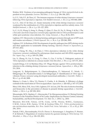 Arq. Ciên. Mar, Fortaleza, 2017, 50(1): 163 - 179176
Vibrio spp. COMO PATÓGENOS NA CARCINICULTURA: ALTERNATIVAS DE CONTROLE
Waldor, M.K. Virulence of an emerging pathogenic lineage of Vibrio nigripulchritudo is de-
pendent on two plasmids. Environ. Microbiol., v. 13, n. 2, p. 296–306, 2011.
Li, C.C.; Yeh, S.T., & Chen, J.C. The immune response of white shrimp Litopenaeus vannamei
following Vibrio alginolyticus injection. Fish Shellfish immunol., v. 25, n. 6, p. 853-860, 2008.
Li, C.C., Yeh, S.T & Chen, J.C. Innate immunity of the white shrimp Litopenaeus vannamei
weakened by the combination of a Vibrio alginolyticus injection and low-salinity stress. Fish
Shellfish Immunol., v. 28, n. 1, p. 121–127, 2010.
Li, C.; Li, H.; Wang, S.; Song, X.; Zhang, Z.; Qian, Z.; Zuo, H.; Xu, X.; Weng, S. & He, J. The
c-Fos and c Jun from Litopenaeus vannamei play opposite roles in Vibrio parahaemolyticus and
white spot syndrome virus infection. Dev. Comp. Immunol., v. 52, p. 26-36, 2015.
Lightner, D.V. Biosecurity in shrimp farming: pathogen exclusion through use of SPF stock
and routine surveillance. J. World Aquacult. Soc., v. 36, n. 3, p. 229-248, 2005.
Lightner, D.V. & Redman, R.M. Development of specific pathogen-free (SPF) shrimp stocks
and their application to sustainable shrimp farming. Infectious Disease in Aquaculture, p.
277-317, 2012.
Liu, C.; Cheng, W.; Hsu, J. & Chen, J. Vibrio alginolyticus infection in the white shrimp
Litopenaeus vannamei confirmed by polymerase chain reaction and 16S rDNA sequencing.
Dis. Aquat. Org., v. 61, p. 169-174, 2004.
Liu, X.; Zhang, H.; Liu, X.; Gong, Y.; Chen, Y.; Cao, Y. & Hu, C. Pathogenic analysis of
Vibrio alginolyticus infection in a mouse model. Folia Microbiol., v. 59, n. 2, p. 167-171, 2014.
Lomelí-Ortega, C.O. & Martínez-Díaz, S.F. Phage therapy against Vibrio parahaemolyticus
infection in the whiteleg shrimp (Litopenaeus vannamei) larvae. Aquaculture, v. 434, p. 208–
211, 2014.
Longyant, S.; Rukpratanporn, S.; Chaivisuthangkura, P.; Suksawad, P.; Srisuk, C.;
Sithigorngul, W.; Piyatiratitivorakul, S. & Sithigorngul, P. Identification of Vibrio spp. in
vibriosis Penaeus vannamei using developed monoclonal antibodies. J. Invertebr. Pathol., v.
98, n. 1, p. 63–68, 2008.
Mateus, L.; Costa, L.; Silva, Y.J.; Pereira, C.; Cunha, A. & Almeida, A. Efficiency of phage
cocktails in the inactivation of Vibrio in aquaculture. Aquaculture, v. 424–425, p. 167–173, 2014.
Moss, S.M.; Moss, D.R.; Arce, S.M.; Lightner, D.V. & Lotz, J.M. The role of selective breeding
and biosecurity in the prevention of disease in penaeid shrimp aquaculture. J. Invertebr.
Pathol., v. 110, n. 1, p. 247-250, 2012.
Munasinghe, M.N.; Stephen, C.; Abeynayake, P. & Abeygunawardena, I.S. Shrimp Farming
Practices in the Puttallam District of Sri Lanka: Implications for Disease Control, Industry
Sustainability, and Rural Development. Vet. Med. Int., v. 2010, 7 p., 2010.
Muratori, M.C.S.M.; Veloso, A.P.B.; Costa, A.P.R.; Pereira, M.M.G., Guimaraes,
C.M.M., Calvet, R.M., Santos, Y.F.M. & Cardoso Filho, F.C. Vibrio parahaemolyticus
em carcinicultura marinha. Rev. Bras. Saúde Prod. Anim. Salvador, v. 15, n. 02, p. 289-
296, 2014.
Natrah, F.M.I.;, Ruwandeepika, H.A.D.; Pawar, S.; Karunasagar, I.; Sorgeloos, P.; Bossier,
P. & Defoirdt, T. Regulation of virulence factors by quorum sensing in Vibrio harveyi. Vet.
Microbiol., v. 154, n. 1-2, p. 124–129, 2011.
 