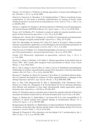 Arq. Ciên. Mar, Fortaleza, 2017, 50(1): 163 - 179 177
Rosa Helena Rebouças, Francisca Gleire Rodrigues de Menezes, Regine Helena Silva dos Fernandes Vieira, Oscarina Viana de Sousa
Ninawe, A.S. & Selvin, J. Probiotics in shrimp aquaculture: Avenues and challenges.Crit.
Rev. Microbiol., v. 35, n. 1, p. 43-66, 2009.
Nimrat, S.; Suksawat, S.; Boonthai, T. & Vuthiphandchai, V. Effects of probiotic forms,
compositions of and mode of probiotic administration on rearing of Pacific white
shrimp (Litopenaeus vannamei) larvae and postlarvae. Anim. Feed Sci. Tech., v. 169, n. 3-4,
p. 244-258, 2011.
Nunan, L.; Lightner, D.; Pantoja, C. & Gomez-Jimenez, S. Detection of acute hepatopancre-
atic necrosis disease (AHPND) in Mexico. Dis. Aquat. Organ., v. 111, n. 1, p. 81-86, 2014.
Nunes, A.J.P. & Martins, P.V. Avaliando o estado de saúde de camarões marinhos na en-
gorda. Revista Panorama da Aquicultura, v. 12, n. 72, p. 23-33, 2002.
Oidtmann, B.C.; Thrush, M.A.; Denham, K.L. & Peeler, E.J. International and national bios-
ecurity strategies in aquatic animal health. Aquaculture, v. 320 p. 22–33, 2011.
Patil, P.K.; Muralidhar, M.; Solanki, H.G.; Patel, P.P.; Patel, K. & Gopal, C. Effect of culture
intensity and probiotics application on microbiological and environmental parameters in
Litopenaeus vannamei culture ponds. J. Environ. Biol., v. 37, n. 1, 21, 2016.
Peña-Navarro, N. & Mejías, A.V. Análisis histopatológico en Litopenaeus vannamei infectado
con Vibrio parahaemolyticus. Agronomía Mesoamericana, v. 26, n.1, p. 43-53, 2015.
Pruder, G.D. Biosecurity: application in aquaculture. Aquacult. Eng., v. 32, n. 1,
p. 3-10, 2004.
Queiroz, L.; Rossi, S.; Meireles, J. & Coelho, C. Shrimp aquaculture in the federal state of
Ceará, 1970 - 2012: Trends after mangrove forest privatization in Brazil. Ocean Coastal
Manag., v. 73, p. 54-62, 2013.
Ren, C.; Hu, C.; Jiang, X.; Sun, H.; Zhao, Z.; Chen, C. & Luo, P. Distribution and pathogenic
relationship of virulence associated genes among Vibrio alginolyticus from the mariculture
systems. Mol. Cell. Prob., v. 27, n. 3-4, p. 164-168, 2013.
Reynaud, Y.; Saulnier, D.; Mazel, D.; Goarant, C. & Le Roux, F. Correlation between detec-
tion of a plasmid and high-level virulence of Vibrio nigripulchritudo, a pathogen of the
shrimp Litopenaeus stylirostris. App. Environ. Microb., v. 74, p.3038-3047, 2008.
Rico, A.; Phu, T.M.; Satapornvanit, K.; Min, J.; Shahabuddin, A.M.; Henriksson, P.J.G.;
Murray, F.J.; Little, D.C.; Dalsgaard, A. & Van den Brink; P.J. Use of veterinary medicines,
feed aditivies and probiotics in four major internationally traded aquaculture species
farmed in Asia. Aquaculture, v. 412-413, p. 231-243, 2013.
Rocha, I.P. Principais entraves e desafios para o retorno do camarão cultivado do Brasil aos
mercados dos Estados Unidos (EUA) e da União Européia (UE). Feed & Food, n. 98, 2015.
Roque, A.; Molina-Aja, A.; Bolán-Mejía, C. & Gomez-Gil, B. In vitro susceptibility to 15
antibiotics of vibrios isolated from penaeid shrimps in Northwestern Mexico. Int. J.
Antimicrob. Agents., v. 17, p. 383-387, 2001.
Rungrassamee, W.; Klanchui, A.; Maibunkaew, S. & Karoonuthaisiri, N. Bacterial dynamics
in intestines of the black tiger shrimp and the Pacific white shrimp during Vibrio harveyi
exposure. J. Inverteb. Pathol., v. 133, p. 12-19, 2016.
Sakasaki, R. Proposal of Vibrio alginolyticus for the biotype 2 of V. parahaemolyticus. Jpn. J.
Med. Sci. Biol., v. 21, n. 5, p. 359-362, 1968.
 