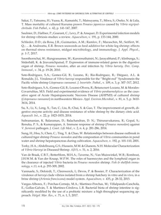 Arq. Ciên. Mar, Fortaleza, 2017, 50(1): 163 - 179178
Vibrio spp. COMO PATÓGENOS NA CARCINICULTURA: ALTERNATIVAS DE CONTROLE
Sakai, T.; Tatsumu, H.; Yuasa, K.; Kamaishi, T.; Matsuyama, T.; Miwa, S.; Oseko, N. & Lida,
T. Mass mortality of cultured Kuruma prawn Penaeus japonicus caused by Vibrio nigripul-
chritudo. Fish Pathol., v. 42, p. 141-147, 2007.
Saulnier, D.; Haffner, P.; Goarant, C.; Levy, P. & Ansquer, D. Experimental infection models
for shrimp vibriosis studies: a review. Aquaculture, v. 191, p. 133-144, 2000.
Schleder, D.D.; da Rosa, J.R.; Guimarães, A.M.; Ramlov, F.; Maraschin, M.; Seiffert, W.
Q.; ... & Andreatta, E.R. Brown seaweeds as feed additive for white-leg shrimp: effects
on thermal stress resistance, midgut microbiology, and immunology. J. Appl. Phycol.,
p. 1-7, 2017.
Soonthornchai, W.; Rungrassamee, W.; Karoonuthaisiri, N.; Jarayabhand, P.; klinbunga, S.;
Söderhäll, K. & Jiravanichpaisal, P. Expression of immune-related genes in the digestive
organ of shrimp, Penaeus monodon, after an oral infection by Vibrio harveiy. Dev. Comp.
Immunol., v. 34, p. 19-28, 2010.
Soto-Rodriguez, S.A.; Gomez-Gil, B.; Lozano, R.; Rio-Rodríguez, R.; Diéguez, A.L. &
Romalde, J.L. Virulence of Vibrio harveyi responsible for the ‘‘Bright-red’’ Syndromein the
Pacific white shrimp Litopenaeus vannamei. J. Invertebr. Pathol., v. 109, n. 3, p. 307–317, 2012.
Soto-Rodriguez, S.A.; Gomez-Gil, B.; Lozano-Olvera, R.; Betancourt-Lozano, M. & Morales-
Covarrubias, M.S. Field and experimental evidence of Vibrio parahaemolyticus as the caus-
ative agent of Acute Hepatopancreatic Necrosis Disease (AHPND) of cultured shrimp
(Litopenaeus vannamei) in northwestern Mexico. Appl. Environ.Microbiol., v. 81, n. 5, p. 3610-
3614, 2014.
Su, X.; Li, X.; Leng, X.; Tan, C.; Liu, B.; Chai, X. & Guo, T. The improvement of growth, di-
gestive enzyme activity and disease resistance of white shrimp by the dietary citric acid.
Aquacult. Int., v. 22, p. 1823-1835, 2014.
Subramanian, K. Balaraman, D.; Balachandran, D. N.; Thirunavukarasu, R.; Gopal, S.;
Renuka, P. S., & Kumarappan, A. Immune response of shrimp (Penaeus monodon) against
V. furnissii pathogen. J. Coast. Life Med., v. 2, n. 4, p. 281-286, 2014.
Sung, H.; Hsu, S.; Chen, C.; Ting, Y. & Chao, W. Relationships between disease outbreak in
cultured tiger shrimp Penaeus monodon and the composition of Vibrio communities in pond
water and shrimp hepatopancreas during cultivation. Aquaculture, v. 192, p. 101-110, 2001.
Torky, H.A.; Abdellrazeq, G.S.; Hussein, M.M. & Ghanem, N.H. Molecular Characterization
of Vibrio Harveyi in Diseased Shrimp. AJVS, v. 51, n. 2, 2016.
Van de Braak, C.B.T.; Botterblom, M.H.A.; Taverne, N.; Van Muiswinkel, W.B.; Rombout,
J.H.W.M. & Van der Knaap, W.P.W. The roles of haemocytes and the lymphoid organ in
the clearance of injected Vibrio bacteria in Penaeus monodon shrimp. Fish & shellfish immu-
nology, v.13, n.4, p. 293-309, 2002.
Vanmaele, S.; Defoirdt, T.; Cleenwerck, I.; Devos, P. & Bossier, P. Characterization of the
virulence of harveyi clade vibrios isolated from a shrimp hatchery in vitro and in vivo, in a
brine shrimp (Artemia franciscana) model system. Aquaculture, v. 435, p. 28-32, 2015.
Vargas-Albores, F.; Porchas-Cornejo, M.A.; Martínez-Porchas, M.; Villalpando-Canchola,
E.; Gollas-Galván, T. & Martínez-Córdova, L.R. Bacterial biota of shrimp intestine is sig-
nificantly modified by the use of a probiotic mixture: a high throughput sequencing ap-
proach. Helgol. Mar. Res., v. 71, n. 1, 5, 2017.
 