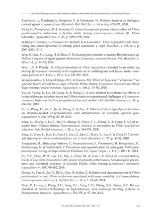 Arq. Ciên. Mar, Fortaleza, 2017, 50(1): 163 - 179 179
Rosa Helena Rebouças, Francisca Gleire Rodrigues de Menezes, Regine Helena Silva dos Fernandes Vieira, Oscarina Viana de Sousa
Verschure, L.; Rombaut, G.; Sorgeloss, P. & Verstraete, W. Probiotc bactéria as biological
control agents in aquaculture. Microbiol. Mol. Biol. Rev. v. 64, n. 4, p. 655-671, 2000.
Vinoj, G.; Vaseeharan, B. & Brennan, G. Green fluorescent protein visualization of Vibrio
parahaemolyticus infections in Indian white shrimp Fenneropenaeus indicus (H. Milne
Edwards). Aquaculture Res., v. 45, p. 1989-1999, 2014.
Walling, E.; Vourey, E.; Ansquer, D.; Beliaeff, B. & Goarant, C. Vibrio nigripulchritudo moni-
toring and strain dynamics in shrimp pond sediments. J. Appl. Microbiol., v. 108, n. 6, p.
2003–2011, 2010.
Wen, C.; Xue, M.; Liang, H. & Zhou, S. Evaluating the potential of marine Bacteriovorax sp.
DA5 as a biocontrol agent against vibriosis in Litopenaeus vannamei larvae. Vet. Microbiol., v.
173,n 1-2, p. 84–91, 2014.
Wey, L.S. & Wendy, W. Characterization of Vibrio alginolyticus isolated from white leg
shrimp (Litopenaeus vannamei) with emphasis on its antibiogram and heavy metal resis-
tance pattern.Vet. Arhiv, v. 82, n. 2, p. 221-227, 2012.
Wongtavatchai, J.; López-Dóriga, M.V. & Francis, M.J. Effect of AquaVacTM
VibromaxTM
on
size and health of post larva stage of Pacific White shrimp Litopenaeus vannamei and Black
Tiger shrimp Penaeus monodon. Aquaculture, v. 308, p. 75–81, 2010.
Xia, Q.; Wang, B.; Liu, M.; Jiang, K. & Wang, L. A new method to evaluate the effects of
bacterial dosage, infection route and Vibrio strain in experimental challenges of Litopenaeus
vannamei, based on the Cox proportional harzard model. Fish Shellfish Immunol., v. 46, p.
686-692, 2015.
Xu, S., Wang, D., Jia, C., Jin, S., Wang, C. & Zou, X. Effects of Vibrio alginolyticus infection
on immune-related enzymeactivities and ultrastructure of Charybdis japonica gills.
Aquaculture, v. 396–399, p. 82–88, 2013.
Yang, C., Zhang, J., Li, F., Ma, H., Zhang, Q., Priya, T. J., Zhang, X. & Xiang, J. A Toll re-
ceptor from Chinese shrimp Fenneropenaeus chinensis is responsive to Vibrio anguillarum
infection. Fish Shellfish Immunol., v. 24, n. 5, p. 564-574, 2008.
Yang, L., Zhan, L., Han, H., Gao, H., Guo, Z., Qin, C., Ruifu, Y., Liu, X. & Zhou, D. The low-
salt stimulus in Vibrio parahaemolyticus. Int. J. Food. Microbiol., v. 137, p. 49-54, 2010.
Yingkajorn, M., Mitraparp-Arthorn, P., Nuanualsuwan, S., Poomwised, R., Kongchuay, N.,
Khamhaeng, N. & Vuddhakul, P. Prevalence and quantification of pathogenic Vibrio para-
haemolyticus during shrimp culture in Thailand. Dis. Aquat. Organ., v. 112, p. 103-111, 2014.
Yu, Y.Y., Chen, W.D., Liu, Y.J., Niu, J., Chen, M., & Tian, L.X. Effect of different dietary
levels of Gracilaria lemaneiformis dry power on growth performance, hematological param-
eters and intestinal structure of juvenile Pacific white shrimp (Litopenaeus vannamei).
Aquaculture, v. 450, 356-362, 2016.
Zhang, X., Yan, B., Bai, X., Bi, K., Gao, H. & Qin, G. Isolation and characterization of Vibrio
parahaemolyticus and Vibrio rotiferianus associated with mass mortality of chinese shrimp
(Fenneropenaeus chinensis). J. Shellfish Res., v. 33, n. 1, 61–68, 2014.
Zhao, P., Huang, J., Wang, X.H., Song, X.L., Yang, C.H., Zhang, X.G., Wang, G.C. The ap-
plication of bioflocs technology in high-intensive, zero exchange farming systems of
Marsupenaeus japonicus. Aquaculture, v. 354-355, p. 97-106, 2012.
 