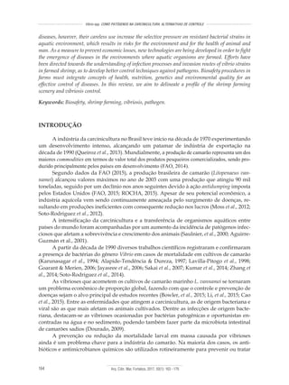 Arq. Ciên. Mar, Fortaleza, 2017, 50(1): 163 - 179164
Vibrio spp. COMO PATÓGENOS NA CARCINICULTURA: ALTERNATIVAS DE CONTROLE
INTRODUÇÃO
A indústria da carcinicultura no Brasil teve início na década de 1970 experimentando
um desenvolvimento intenso, alcançando um patamar de indústria de exportação na
década de 1990 (Queiroz et al., 2013). Mundialmente, a produção de camarão representa um dos
maiores commodities em termos de valor total dos produtos pesqueiros comercializados, sendo pro-
duzido principalmente pelos países em desenvolvimento (FAO, 2014).
Segundo dados da FAO (2015), a produção brasileira de camarão (Litopenaeus van-
namei) alcançou valores máximos no ano de 2003 com uma produção que atingiu 90 mil
toneladas, seguido por um declínio nos anos seguintes devido à ação antidumping imposta
pelos Estados Unidos (FAO, 2015; ROCHA, 2015). Apesar de seu potencial econômico, a
indústria aquícola vem sendo continuamente ameaçada pelo surgimento de doenças, re-
sultando em produções ineficientes com consequente redução nos lucros (Moss et al., 2012;
Soto-Rodriguez et al., 2012).
A intensificação da carcinicultura e a transferência de organismos aquáticos entre
países do mundo foram acompanhadas por um aumento da incidência de patógenos infec-
ciosos que afetam a sobrevivência e crescimento dos animais (Saulnier, et al., 2000; Aguirre-
Guzmán et al., 2001).
A partir da década de 1990 diversos trabalhos científicos registraram e confirmaram
a presença de bactérias do gênero Vibrio em casos de mortalidade em cultivos de camarão
(Karunasagar et al., 1994; Alapide-Tendência & Dureza, 1997; Lavilla-Pitogo et al., 1998;
Goarant & Merien, 2006; Jayasree et al., 2006; Sakai et al., 2007; Kumar et al., 2014; Zhang et
al., 2014; Soto-Rodriguez et al., 2014).
As vibrioses que acometem os cultivos de camarão marinho L. vannamei se tornaram
um problema econômico de proporção global, fazendo com que o controle e prevenção de
doenças sejam o alvo principal de estudos recentes (Bowler, et al., 2015; Li, et al., 2015; Cao
et al., 2015). Entre as enfermidades que atingem a carcinicultura, as de origem bacteriana e
viral são as que mais afetam os animais cultivados. Dentre as infecções de origem bacte-
riana, destacam-se as vibrioses ocasionadas por bactérias patogênicas e oportunistas en-
contradas na água e no sedimento, podendo também fazer parte da microbiota intestinal
de camarões sadios (Dourado, 2009).
A prevenção ou redução da mortalidade larval em massa causada por vibrioses
ainda é um problema chave para a indústria do camarão. Na maioria dos casos, os anti-
bióticos e antimicrobianos químicos são utilizados rotineiramente para prevenir ou tratar
diseases, however, their careless use increase the selective pressure on resistant bacterial strains in
aquatic environment, which results in risks for the environment and for the health of animal and
man. As a measure to prevent economic losses, new technologies are being developed in order to fight
the emergence of diseases in the environments where aquatic organisms are farmed. Efforts have
been directed towards the understanding of infection processes and invasion routes of vibrio strains
in farmed shrimp, as to develop better control techniques against pathogens. Biosafety procedures in
farms must integrate concepts of health, nutrition, genetics and environmental quality for an
effective control of diseases. In this review, we aim to delineate a profile of the shrimp farming
scenery and vibriosis control.
Keywords: Biosafety, shrimp farming, vibriosis, pathogen.
 