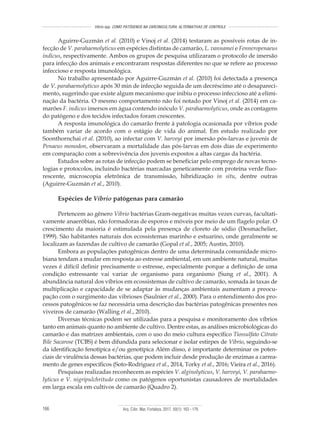 Arq. Ciên. Mar, Fortaleza, 2017, 50(1): 163 - 179166
Vibrio spp. COMO PATÓGENOS NA CARCINICULTURA: ALTERNATIVAS DE CONTROLE
Aguirre-Guzmán et al. (2010) e Vinoj et al. (2014) testaram as possíveis rotas de in-
fecção de V. parahaemolyticus em espécies distintas de camarão, L. vannamei e Fenneropenaeus
indicus, respectivamente. Ambos os grupos de pesquisa utilizaram o protocolo de imersão
para infecção dos animais e encontraram respostas diferentes no que se refere ao processo
infeccioso e resposta imunológica.
No trabalho apresentado por Aguirre-Guzmán et al. (2010) foi detectada a presença
de V. parahaemolyticus após 30 min de infecção seguida de um decréscimo até o desapareci-
mento, sugerindo que existe algum mecanismo que inibiu o processo infeccioso até a elimi-
nação da bactéria. O mesmo comportamento não foi notado por Vinoj et al. (2014) em ca-
marões F. indicus imersos em água contendo inóculo V. parahaemolyticus, onde as contagens
do patógeno e dos tecidos infectados foram crescentes.
A resposta imunológica do camarão frente à patologia ocasionada por víbrios pode
também variar de acordo com o estágio de vida do animal. Em estudo realizado por
Soonthornchai et al. (2010), ao infectar com V. harveyi por imersão pós-larvas e juvenis de
Penaeus monodon, observaram a mortalidade das pós-larvas em dois dias de experimento
em comparação com a sobrevivência dos juvenis expostos a altas cargas da bactéria.
Estudos sobre as rotas de infecção podem se beneficiar pelo emprego de novas tecno-
logias e protocolos, incluindo bactérias marcadas geneticamente com proteína verde fluo-
rescente, microscopia eletrônica de transmissão, hibridização in situ, dentre outras
(Aguirre-Guzmán et al., 2010).
Espécies de Vibrio patógenas para camarão
Pertencem ao gênero Vibrio bactérias Gram-negativas muitas vezes curvas, facultati-
vamente anaeróbias, não formadoras de esporos e móveis por meio de um flagelo polar. O
crescimento da maioria é estimulada pela presença de cloreto de sódio (Desmachelier,
1999). São habitantes naturais dos ecossistemas marinho e estuarino, onde geralmente se
localizam as fazendas de cultivo de camarão (Gopal et al., 2005; Austin, 2010).
Embora as populações patogênicas dentro de uma determinada comunidade micro-
biana tendam a mudar em resposta ao estresse ambiental, em um ambiente natural, muitas
vezes é difícil definir precisamente o estresse, especialmente porque a definição de uma
condição estressante vai variar de organismo para organismo (Sung et al., 2001). A
abundância natural dos víbrios em ecossistemas de cultivo de camarão, somada às taxas de
multiplicação e capacidade de se adaptar às mudanças ambientais aumentam a preocu-
pação com o surgimento das vibrioses (Saulnier et al., 2000). Para o entendimento dos pro-
cessos patogênicos se faz necessária uma descrição das bactérias patogênicas presentes nos
viveiros de camarão (Walling et al., 2010).
Diversas técnicas podem ser utilizadas para a pesquisa e monitoramento dos víbrios
tanto em animais quanto no ambiente de cultivo. Dentre estas, as análises microbiológicas do
camarão e das matrizes ambientais, com o uso do meio cultura específico Tiossulfato Citrato
Bile Sacarose (TCBS) é bem difundida para selecionar e isolar estirpes de Vibrio, seguindo-se
da identificação fenotípica e/ou genotípica Além disso, é importante determinar os poten-
ciais de virulência dessas bactérias, que podem incluir desde produção de enzimas a carrea-
mento de genes específicos (Soto-Rodriguez et al., 2014, Torky et al., 2016; Vieira et al., 2016).
Pesquisas realizadas reconhecem as espécies V. alginolyticus, V. harveyi, V. parahaemo-
lyticus e V. nigripulchritudo como os patógenos oportunistas causadores de mortalidades
em larga escala em cultivos de camarão (Quadro 2).
 