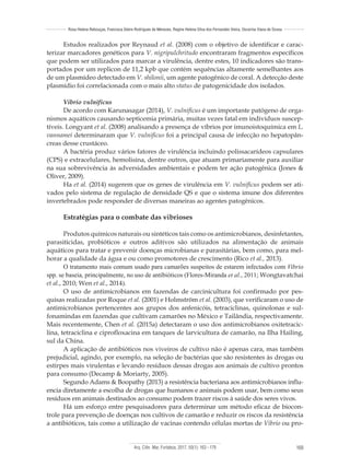 Arq. Ciên. Mar, Fortaleza, 2017, 50(1): 163 - 179 169
Rosa Helena Rebouças, Francisca Gleire Rodrigues de Menezes, Regine Helena Silva dos Fernandes Vieira, Oscarina Viana de Sousa
Estudos realizados por Reynaud et al. (2008) com o objetivo de identificar e carac-
terizar marcadores genéticos para V. nigripulchritudo encontraram fragmentos específicos
que podem ser utilizados para marcar a virulência, dentre estes, 10 indicadores são trans-
portados por um replicon de 11,2 kpb que contém sequências altamente semelhantes aos
de um plasmídeo detectado em V. shilonii, um agente patogênico de coral. A detecção deste
plasmídio foi correlacionada com o mais alto status de patogenicidade dos isolados.
Vibrio vulnificus
De acordo com Karunasagar (2014), V. vulnificus é um importante patógeno de orga-
nismos aquáticos causando septicemia primária, muitas vezes fatal em indivíduos suscep-
tíveis. Longyant et al. (2008) analisando a presença de víbrios por imunoistoquímica em L.
vannamei determinaram que V. vulnificus foi a principal causa de infecção no hepatopân-
creas desse crustáceo.
A bactéria produz vários fatores de virulência incluindo polissacarídeos capsulares
(CPS) e extracelulares, hemolisina, dentre outros, que atuam primariamente para auxiliar
na sua sobrevivência às adversidades ambientais e podem ter ação patogênica (Jones &
Oliver, 2009).
Ha et al. (2014) sugerem que os genes de virulência em V. vulnificus podem ser ati-
vados pelo sistema de regulação de densidade QS e que o sistema imune dos diferentes
invertebrados pode responder de diversas maneiras ao agentes patogênicos.
Estratégias para o combate das vibrioses
Produtos químicos naturais ou sintéticos tais como os antimicrobianos, desinfetantes,
parasiticidas, probióticos e outros aditivos são utilizados na alimentação de animais
aquáticos para tratar e prevenir doenças microbianas e parasitárias, bem como, para mel-
horar a qualidade da água e ou como promotores de crescimento (Rico et al., 2013).
O tratamento mais comum usado para camarões suspeitos de estarem infectados com Vibrio
spp. se baseia, principalmente, no uso de antibióticos (Flores-Miranda et al., 2011; Wongtavatchai
et al., 2010; Wen et al., 2014).
O uso de antimicrobianos em fazendas de carcinicultura foi confirmado por pes-
quisas realizadas por Roque et al. (2001) e Holmström et al. (2003), que verificaram o uso de
antimicrobianos pertencentes aos grupos dos anfenicóis, tetraciclinas, quinolonas e sul-
fonamindas em fazendas que cultivam camarões no México e Tailândia, respectivamente.
Mais recentemente, Chen et al. (2015a) detectaram o uso dos antimicrobianos oxitetracic-
lina, tetraciclina e ciprofloxacina em tanques de larvicultura de camarão, na Ilha Hailing,
sul da China.
A aplicação de antibióticos nos viveiros de cultivo não é apenas cara, mas também
prejudicial, agindo, por exemplo, na seleção de bactérias que são resistentes às drogas ou
estirpes mais virulentas e levando resíduos dessas drogas aos animais de cultivo prontos
para consumo (Decamp & Moriarty, 2005).
Segundo Adams & Boopathy (2013) a resistência bacteriana aos antimicrobianos influ-
encia diretamente a escolha de drogas que humanos e animais podem usar, bem como seus
resíduos em animais destinados ao consumo podem trazer riscos à saúde dos seres vivos.
Há um esforço entre pesquisadores para determinar um método eficaz de biocon-
trole para prevenção de doenças nos cultivos de camarão e reduzir os riscos da resistência
a antibióticos, tais como a utilização de vacinas contendo células mortas de Vibrio ou pro-
 