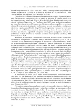 Arq. Ciên. Mar, Fortaleza, 2017, 50(1): 163 - 179170
Vibrio spp. COMO PATÓGENOS NA CARCINICULTURA: ALTERNATIVAS DE CONTROLE
teases (Wongtavatchai et al., 2010; Cheng et al., 2010) e o emprego de microrganismos que
possam competir com a população de Vibrio no ambiente de cultivo (Wen et al., 2014;
Lomelí-Ortega & Martinez-Diaz, 2014; Mateus et al., 2014).
O emprego de probióticos tem atraído bastante atenção na aquicultura como estra-
tégia alternativa para o uso de antibióticos apesar de necessitar de estudos complemen-
tares que comprovem sua eficácia (Ninawe & Selvin 2009). Uma definição mais atual sobre
o termo probiótico foi proposto por Verschuere et al. (2000) como sendo microrganismos
que atuam beneficamente modificando a microbiota associada ao hospedeiro ou ambiente
otimizando os processos de digestão, melhorando a resposta imunológica a patógenos e
até mesmo a qualidade ambiental. Os probióticos têm potencial considerável como uma
alternativa aos antibióticos, promotores de crescimento, devido às suas características
benéficas que incluem a capacidade antagônica contra agentes patogênicos, impedir sua
proliferação no trato intestinal e estimular o sistema imune (Kosin & Rakshit, 2010;
Verschuere et al., 2000).
A melhoria da imunidade e resistência a doenças em crustáceos é uma das medidas
fundamentais para prevenir e controlar doenças em animais aquáticos (Xu et al., 2013).
Lakshmi et al. (2013) afirmam que o emprego de probióticos é a melhor alternativa para o
uso de antimicrobianos que provocam a resistência a doenças em fazendas de camarão,
agindo como estimuladores imunes naturais. Apesar dos benefícios apresentados pelos
probióticos, mais estudos devem ser realizados para avaliar a complexa relação entre den-
sidade de estocagem e quantidade de probiótico aplicado, de forma a garantir o equilíbrio
do sistema e regular a sustentabilidade econômica do cultivo de camarão (Patil et al., 2016).
As bactérias utilizadas com sucesso como probióticos pertencem aos gêneros Bacillus
e Vibrio e à espécie Thalassobacter utilis. A maioria das estirpes probióticas é isolada de am-
biente de cultivo e do intestino de camarões peneídeos (Ninawe & Selvin, 2009; Franco et
al., 2017). A aplicação de consórcio microbiano é uma alternativa para maximizar o efeito
probiótico. Espécies bacterianas pertencentes aos filos Proteobacteria e Firmicutes são uti-
lizadas para o preparo do mix microbiano (Vargas-Albores et al., 2016). Estudos para aval-
iação dos efeitos probióticos de consórcios bacterianos sobre a melhora da manutenção do
ambiente de cultivo, prevenção de doenças e como estimulante do crescimento dos ca-
marões vêm sendo realizados, principalmente na atuação contra o agente etiológico da
AHPND provocada pelos V. parahaemolyticus e V. campbelli (Vieira et al., 2016; Chumpol et
al., 2017; Dong et al., 2017; Franco et al., 2017; Han, 2017).
A biorremediação é uma opção para o desenvolvimento da aquicultura susten-
tável, uma vez que a utilização dos antibióticos e outros produtos químicos deve ser
limitada para manter a qualidade da água e das condições ambientais em viveiros de
cultivo de camarão (Jha, 2011). Desta forma, o desenvolvimento de probióticos para a
substituição de antibióticos é um dos fatores-chave para a gestão na aquicultura susten-
tável (Nimrat et al., 2011).
Alternativa para combate das vibrioses que tem se mostrado eficaz nos estudos rea­
lizados é a utilização de extratos de macro e microalgas marinhas. As macroalgas Undaria
pinnatifida, Sargassum filipendula, Gracilaria birdiae e G. lemaneiformis apresentaram poten-
cial para atuar na inibição de Vibrio spp. e melhorar a resposta imune dos camarões.
Enquanto as microalgas Platymonas helgolandica, Chorella vulgaris, Chaetoceros mulleri
demonstraram eficiência na manutenção da qualidade da água do sistema de cultivo e no
desempenho zootécnico do camarão (Brito et al., 2016; Ge et al., 2016; Yu et al., 2016;
Schleder et al., 2017).
 