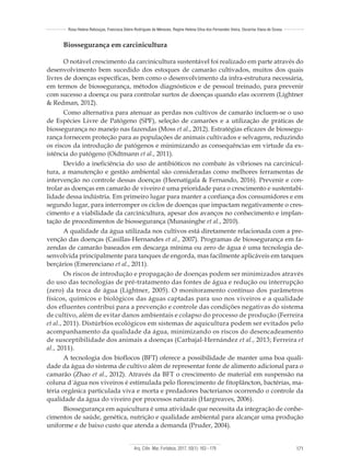 Arq. Ciên. Mar, Fortaleza, 2017, 50(1): 163 - 179 171
Rosa Helena Rebouças, Francisca Gleire Rodrigues de Menezes, Regine Helena Silva dos Fernandes Vieira, Oscarina Viana de Sousa
Biossegurança em carcinicultura
O notável crescimento da carcinicultura sustentável foi realizado em parte através do
desenvolvimento bem sucedido dos estoques de camarão cultivados, muitos dos quais
livres de doenças específicas, bem como o desenvolvimento da infra-estrutura necessária,
em termos de biossegurança, métodos diagnósticos e de pessoal treinado, para prevenir
com sucesso a doença ou para controlar surtos de doenças quando elas ocorrem (Lightner
& Redman, 2012).
Como alternativa para atenuar as perdas nos cultivos de camarão incluem-se o uso
de Espécies Livre de Patógeno (SPF), seleção de camarões e a utilização de práticas de
biossegurança no manejo nas fazendas (Moss et al., 2012). Estratégias eficazes de biossegu-
rança fornecem proteção para as populações de animais cultivados e selvagens, reduzindo
os riscos da introdução de patógenos e minimizando as consequências em virtude da ex-
istência do patógeno (Oidtmann et al., 2011).
Devido a ineficiência do uso de antibióticos no combate às vibrioses na carcinicul-
tura, a manutenção e gestão ambiental são consideradas como melhores ferramentas de
intervenção no controle dessas doenças (Heenatigala & Fernando, 2016). Prevenir e con-
trolar as doenças em camarão de viveiro é uma prioridade para o crescimento e sustentabi-
lidade dessa indústria. Em primeiro lugar para manter a confiança dos consumidores e em
segundo lugar, para interromper os ciclos de doenças que impactam negativamente o cres-
cimento e a viabilidade da carcinicultura, apesar dos avanços no conhecimento e implan-
tação de procedimentos de biossegurança (Munasinghe et al., 2010).
A qualidade da água utilizada nos cultivos está diretamente relacionada com a pre-
venção das doenças (Casillas-Hernandes et al., 2007). Programas de biossegurança em fa-
zendas de camarão baseados em descarga mínima ou zero de água é uma tecnologia de-
senvolvida principalmente para tanques de engorda, mas facilmente aplicáveis em tanques
berçários (Emerenciano et al., 2011).
Os riscos de introdução e propagação de doenças podem ser minimizados através
do uso das tecnologias de pré-tratamento das fontes de água e redução ou interrupção
(zero) da troca de água (Lightner, 2005). O monitoramento contínuo dos parâmetros
físicos, químicos e biológicos das águas captadas para uso nos viveiros e a qualidade
dos efluentes contribui para a prevenção e controle das condições negativas do sistema
de cultivo, além de evitar danos ambientais e colapso do processo de produção (Ferreira
et al., 2011). Distúrbios ecológicos em sistemas de aquicultura podem ser evitados pelo
acompanhamento da qualidade da água, minimizando os riscos do desencadeamento
de susceptibilidade dos animais a doenças (Carbajal-Hernández et al., 2013; Ferreira et
al., 2011).
A tecnologia dos bioflocos (BFT) oferece a possibilidade de manter uma boa quali-
dade da água do sistema de cultivo além de representar fonte de alimento adicional para o
camarão (Zhao et al., 2012). Através da BFT o crescimento de material em suspensão na
coluna d´água nos viveiros é estimulada pelo florescimento de fitoplâncton, bactérias, ma-
téria orgânica particulada viva e morta e predadores bacterianos ocorrendo o controle da
qualidade da água do viveiro por processos naturais (Hargreaves, 2006).
Biossegurança em aquicultura é uma atividade que necessita da integração de conhe-
cimentos de saúde, genética, nutrição e qualidade ambiental para alcançar uma produção
uniforme e de baixo custo que atenda a demanda (Pruder, 2004).
 