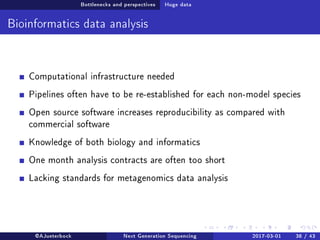 Bottlenecks and perspectives Huge data
Bioinformatics data analysis
Computational infrastructure needed
Pipelines often have to be re-established for each non-model species
Open source software increases reproducibility as compared with
commercial software
Knowledge of both biology and informatics
One month analysis contracts are often too short
Lacking standards for metagenomics data analysis
@AJueterbock Next Generation Sequencing 2017-03-01 38 / 43
 