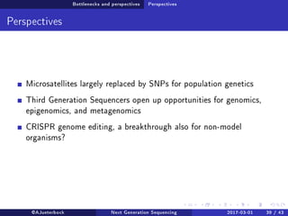 Bottlenecks and perspectives Perspectives
Perspectives
Microsatellites largely replaced by SNPs for population genetics
Third Generation Sequencers open up opportunities for genomics,
epigenomics, and metagenomics
CRISPR genome editing, a breakthrough also for non-model
organisms?
@AJueterbock Next Generation Sequencing 2017-03-01 39 / 43
 