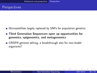 Bottlenecks and perspectives Perspectives
Perspectives
Microsatellites largely replaced by SNPs for population genetics
Third Generation Sequencers open up opportunities for
genomics, epigenomics, and metagenomics
CRISPR genome editing, a breakthrough also for non-model
organisms?
@AJueterbock Next Generation Sequencing 2017-03-01 39 / 43
 