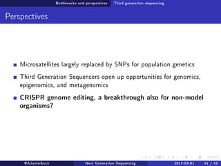 Bottlenecks and perspectives Third generation sequencing
Perspectives
Microsatellites largely replaced by SNPs for population genetics
Third Generation Sequencers open up opportunities for genomics,
epigenomics, and metagenomics
CRISPR genome editing, a breakthrough also for non-model
organisms?
@AJueterbock Next Generation Sequencing 2017-03-01 41 / 43
 