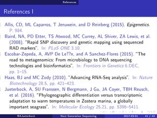 References
References I
Allis, CD, ML Caparros, T Jenuwein, and D Reinberg (2015). Epigenetics.
P. 984.
Baird, NA, PD Etter, TS Atwood, MC Currey, AL Shiver, ZA Lewis, et al.
(2008). Rapid SNP discovery and genetic mapping using sequenced
RAD markers. In: PLoS ONE 3.10.
Escobar-Zepeda, A, AVP De Le??n, and A Sanchez-Flores (2015). The
road to metagenomics: From microbiology to DNA sequencing
technologies and bioinformatics. In: Frontiers in Genetics 6.DEC,
pp. 115.
Haas, BJ and MC Zody (2010). Advancing RNA-Seq analysis. In: Nature
Biotechnology 28.5, pp. 421423.
Jueterbock, A, SU Franssen, N Bergmann, J Gu, JA Coyer, TBH Reusch,
et al. (2016). Phylogeographic dierentiation versus transcriptomic
adaptation to warm temperatures in Zostera marina, a globally
important seagrass. In: Molecular Ecology 25.21, pp. 53965411.
@AJueterbock Next Generation Sequencing 2017-03-01 41 / 43
 